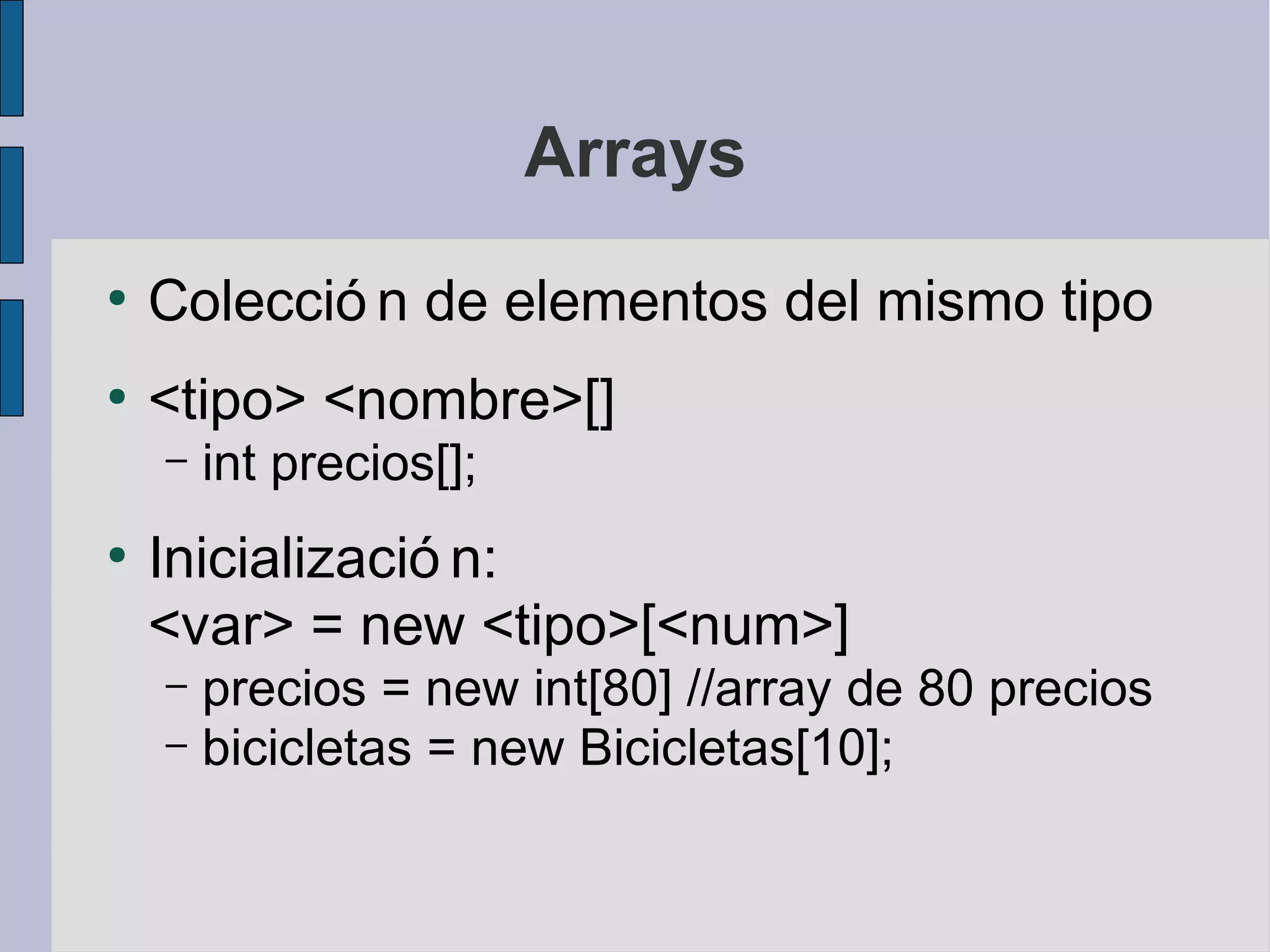 Arrays
●
    Colecció n de elementos del mismo tipo
●
    <tipo> <nombre>[]
    –   int precios[];
●
    Inicializació n:
    <var> = new <tipo>[<num>]
    – precios = new int[80] //array de 80 precios
    – bicicletas = new Bicicletas[10];
 