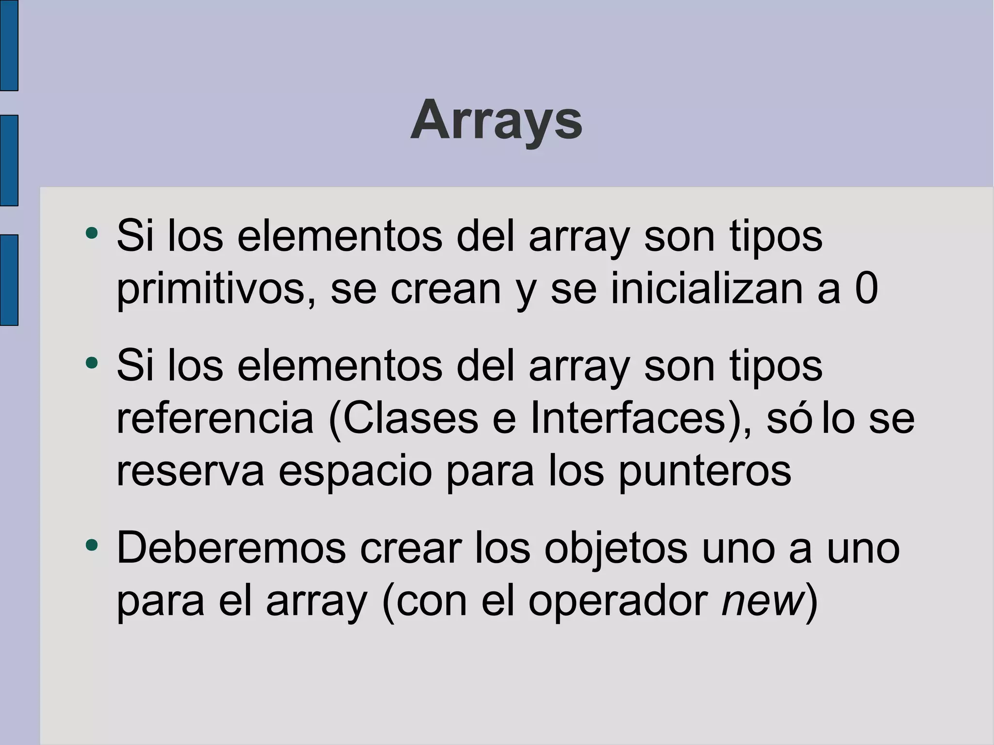 Arrays
●
    Si los elementos del array son tipos
    primitivos, se crean y se inicializan a 0
●
    Si los elementos del array son tipos
    referencia (Clases e Interfaces), só lo se
    reserva espacio para los punteros
●
    Deberemos crear los objetos uno a uno
    para el array (con el operador new)
 