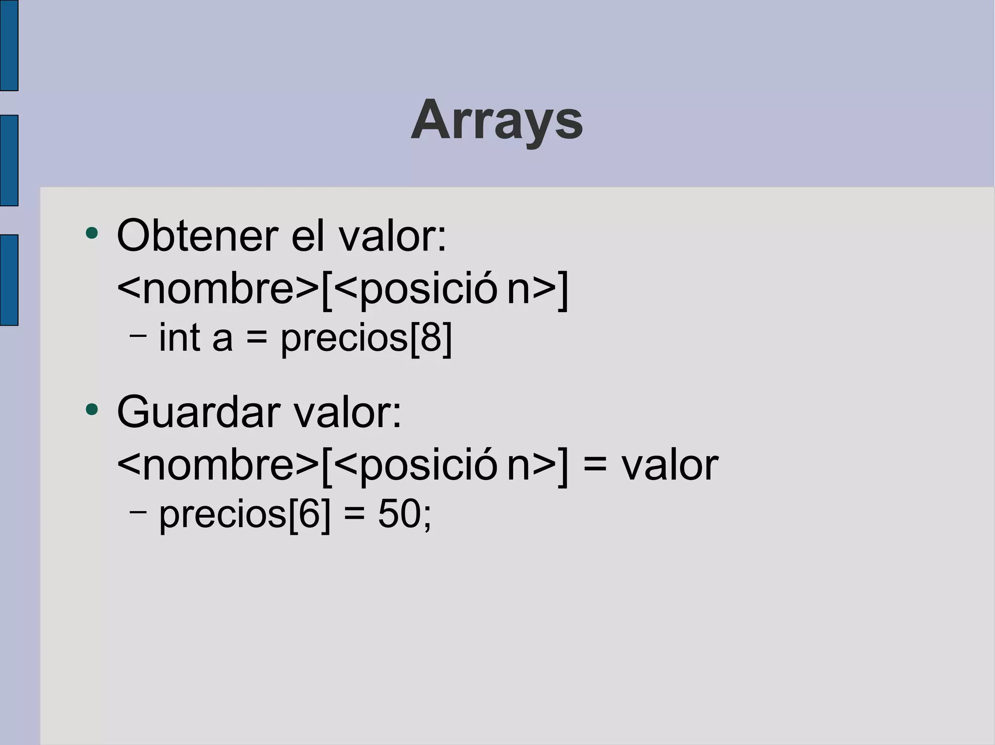 Arrays
●
    Obtener el valor:
    <nombre>[<posició n>]
    –   int a = precios[8]
●
    Guardar valor:
    <nombre>[<posició n>] = valor
    –   precios[6] = 50;
 