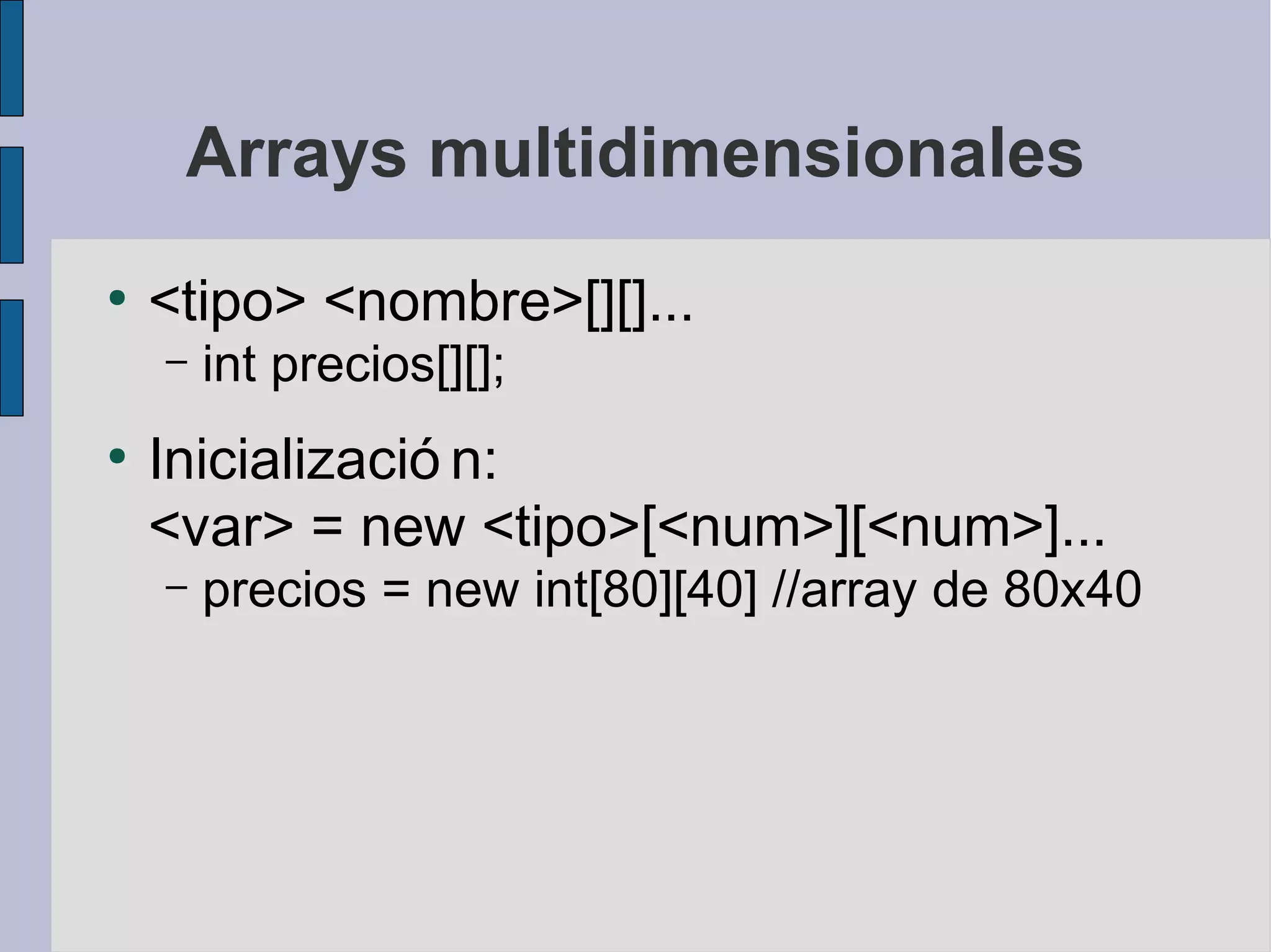 Arrays multidimensionales
●
    <tipo> <nombre>[][]...
    –   int precios[][];
●
    Inicializació n:
    <var> = new <tipo>[<num>][<num>]...
    –   precios = new int[80][40] //array de 80x40
 