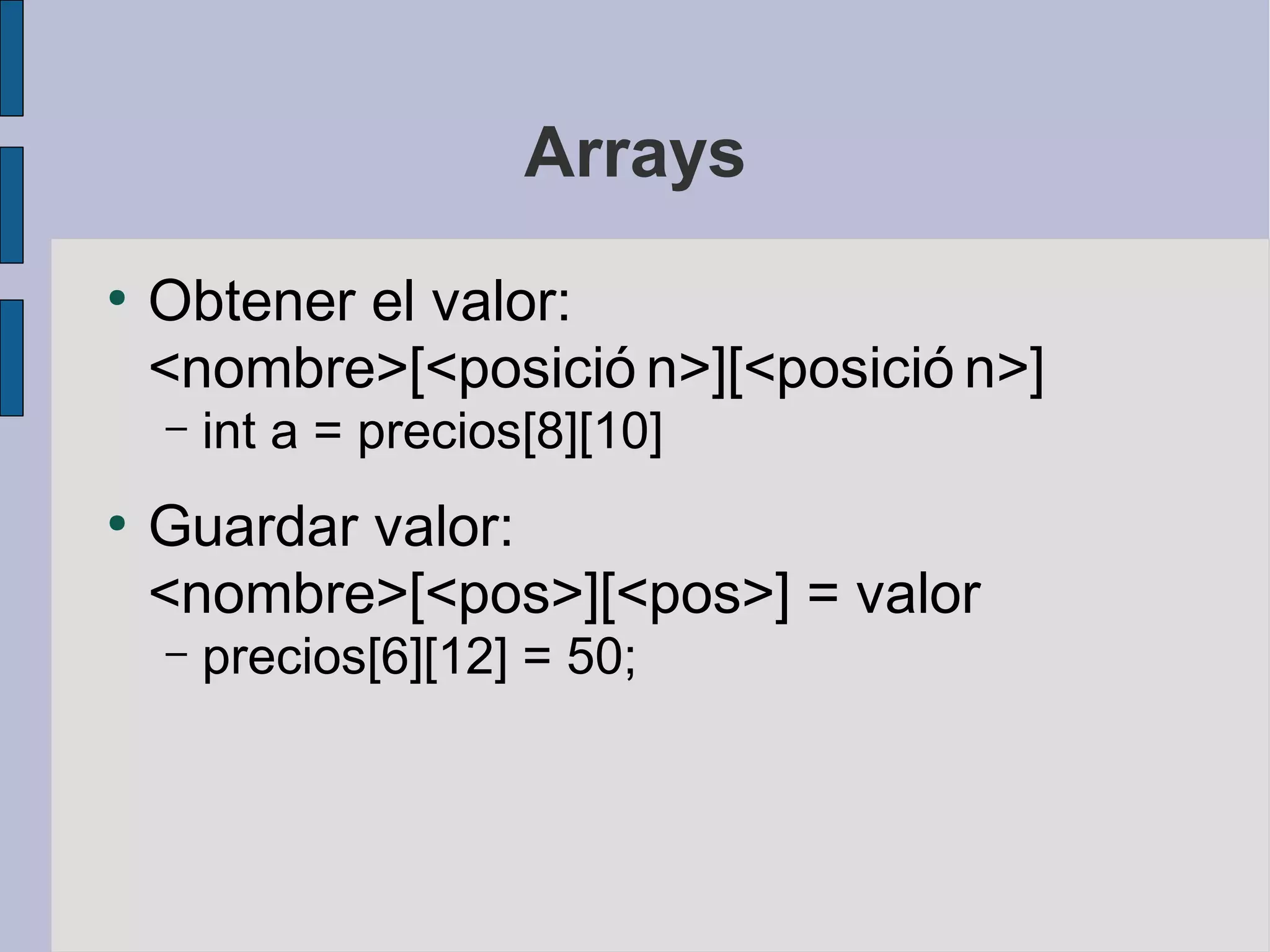 Arrays
●
    Obtener el valor:
    <nombre>[<posició n>][<posició n>]
    –   int a = precios[8][10]
●
    Guardar valor:
    <nombre>[<pos>][<pos>] = valor
    –   precios[6][12] = 50;
 