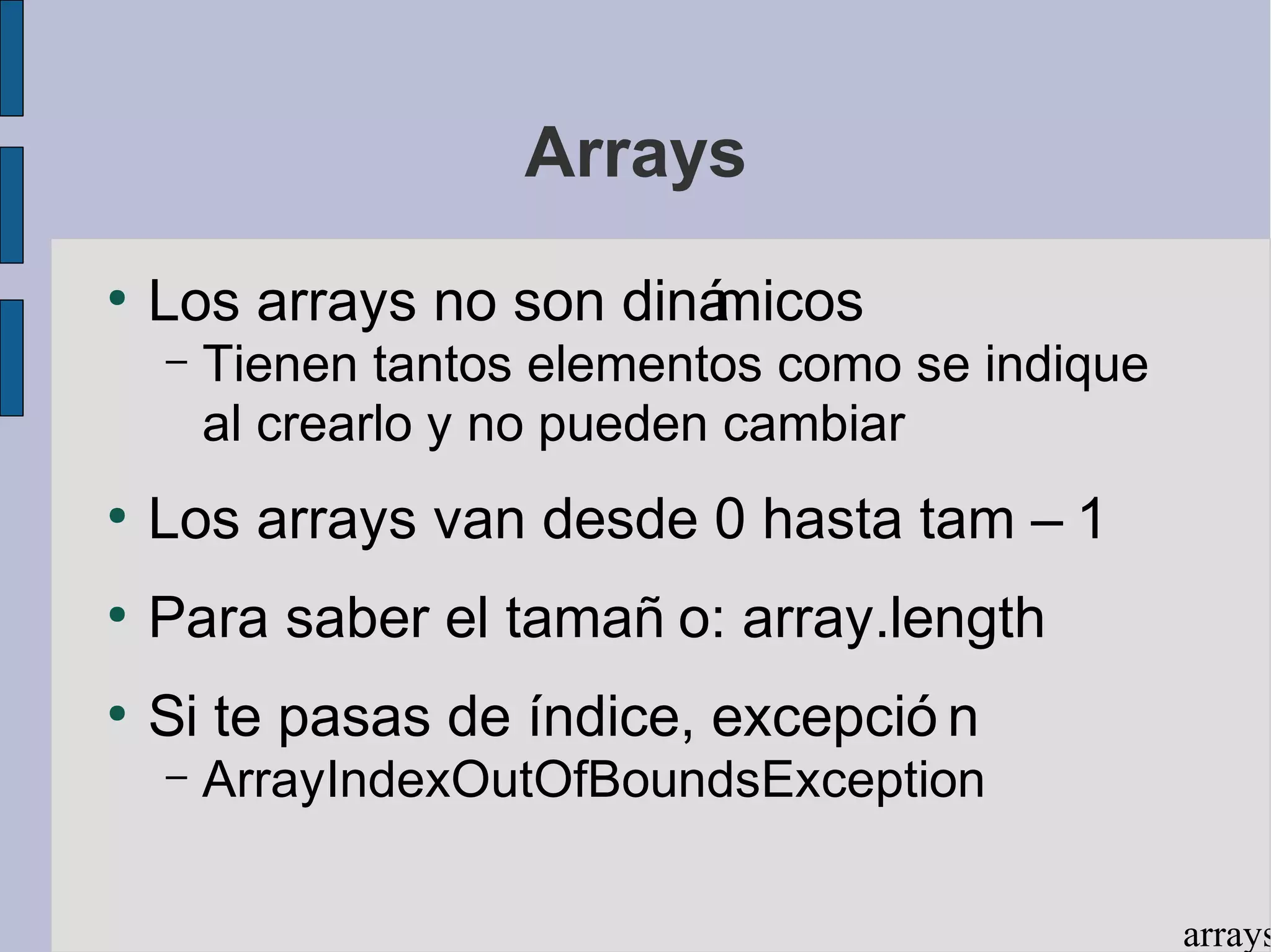 Arrays
●
    Los arrays no son dinámicos
    –   Tienen tantos elementos como se indique
        al crearlo y no pueden cambiar
●
    Los arrays van desde 0 hasta tam – 1
●
    Para saber el tamañ o: array.length
●
    Si te pasas de índice, excepció n
    –   ArrayIndexOutOfBoundsException

                                                  arrays
 