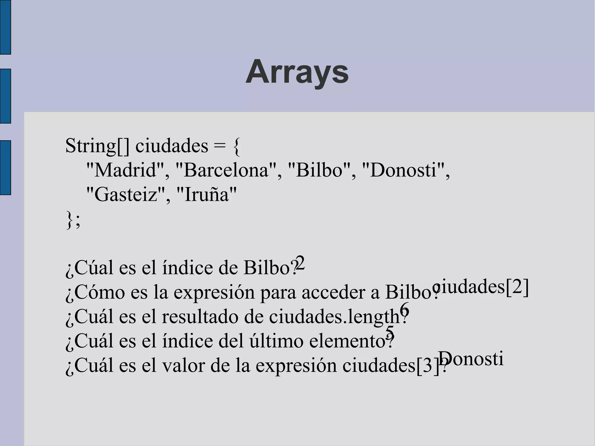 Arrays

String[] ciudades = {
   "Madrid", "Barcelona", "Bilbo", "Donosti",
   "Gasteiz", "Iruña"
};

¿Cúal es el índice de Bilbo?2
¿Cómo es la expresión para acceder a Bilbo? ciudades[2]
¿Cuál es el resultado de ciudades.length?6
¿Cuál es el índice del último elemento?5
                                             Donosti
¿Cuál es el valor de la expresión ciudades[3]?
 
