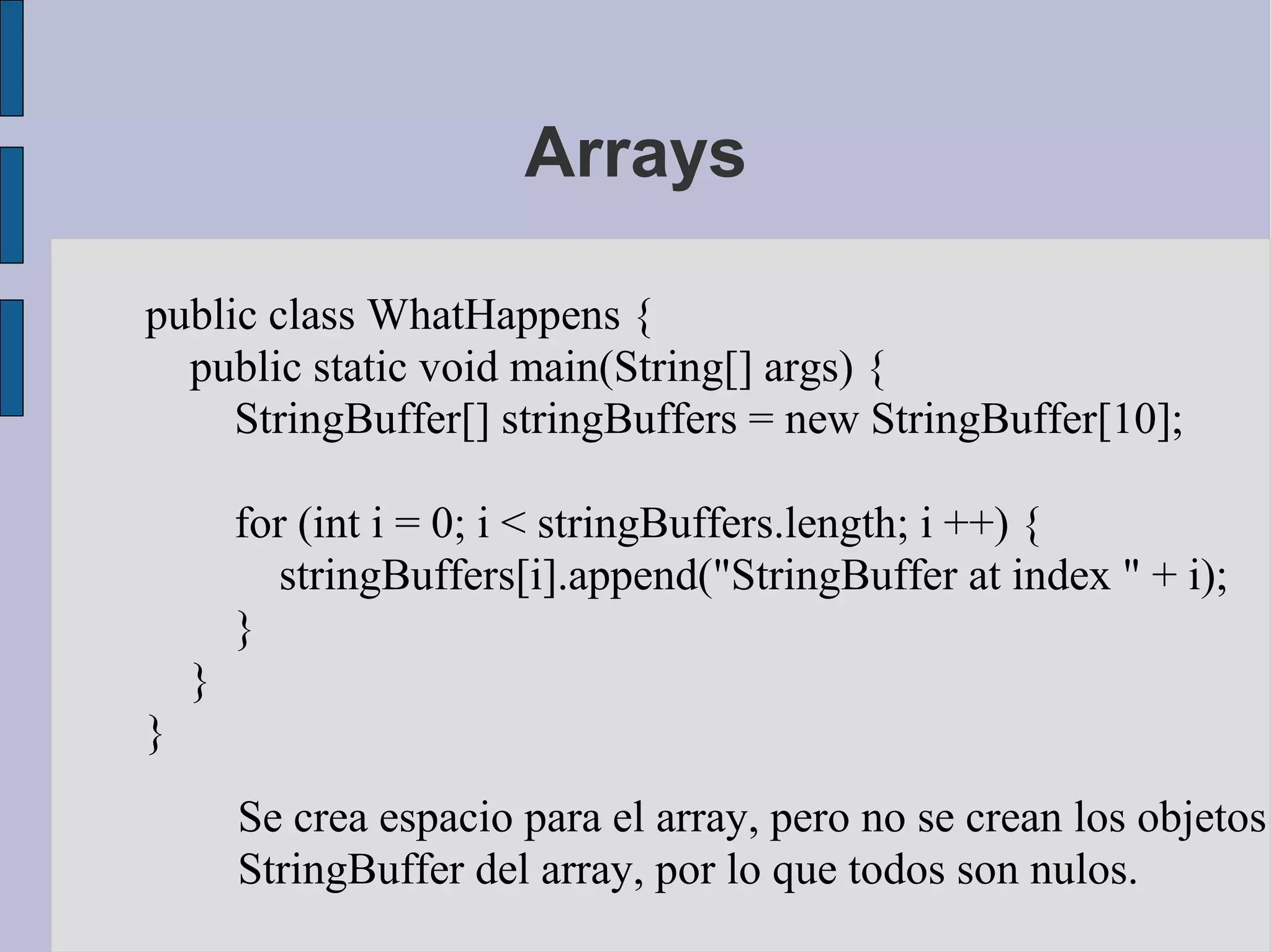 Arrays

public class WhatHappens {
  public static void main(String[] args) {
     StringBuffer[] stringBuffers = new StringBuffer[10];

        for (int i = 0; i < stringBuffers.length; i ++) {
          stringBuffers[i].append("StringBuffer at index " + i);
        }
    }
}
        Se crea espacio para el array, pero no se crean los objetos
        StringBuffer del array, por lo que todos son nulos.
 