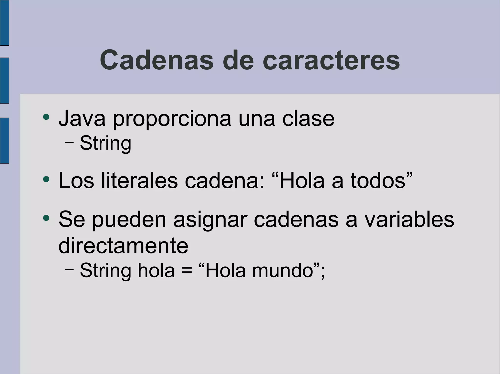 Cadenas de caracteres
●
    Java proporciona una clase
    –   String
●
    Los literales cadena: “Hola a todos”
●
    Se pueden asignar cadenas a variables
    directamente
    –   String hola = “Hola mundo”;
 