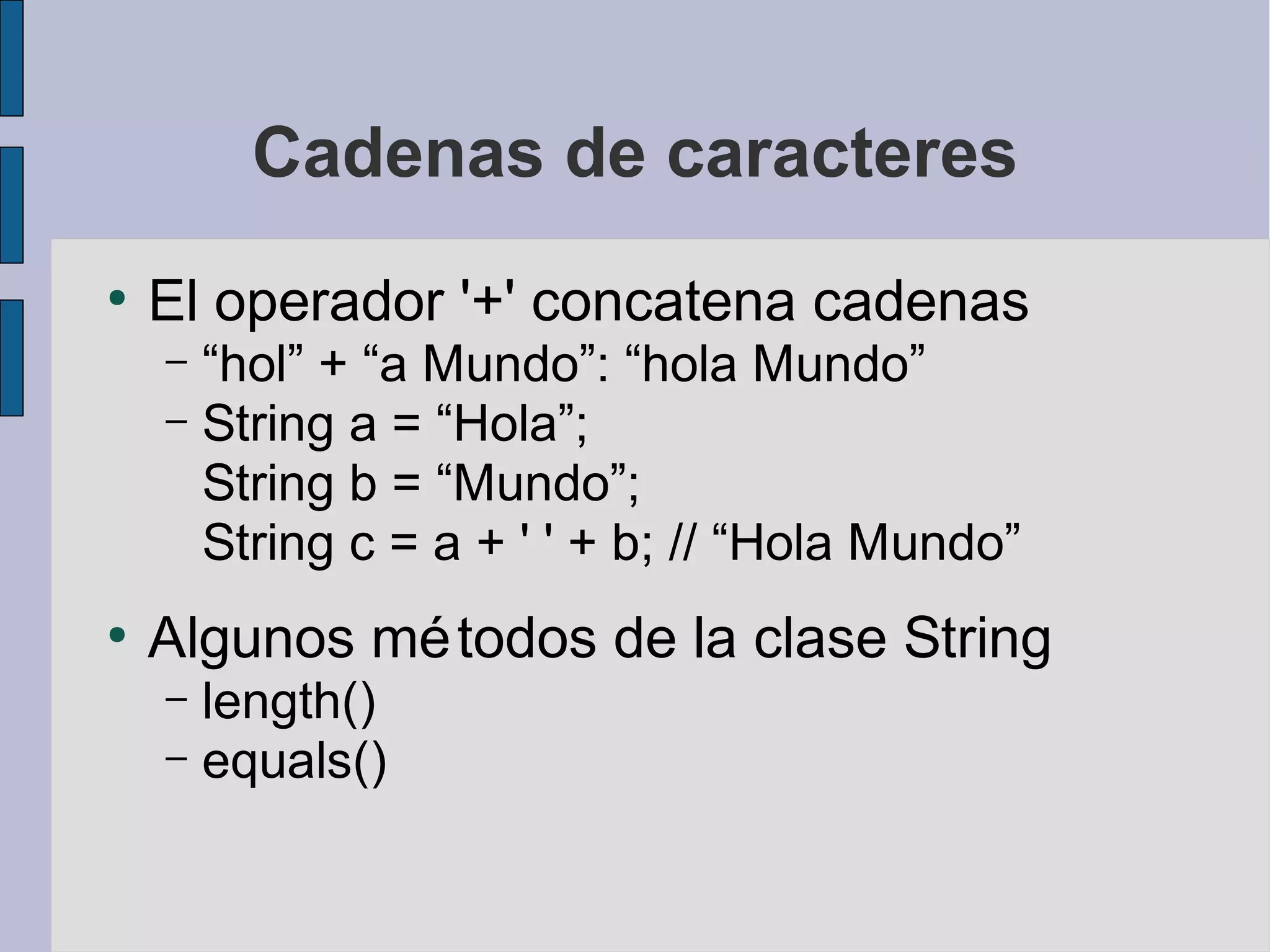 Cadenas de caracteres
●
    El operador '+' concatena cadenas
    – “hol” + “a Mundo”: “hola Mundo”
    – String a = “Hola”;
      String b = “Mundo”;
      String c = a + ' ' + b; // “Hola Mundo”
●
    Algunos mé todos de la clase String
    – length()
    – equals()
 