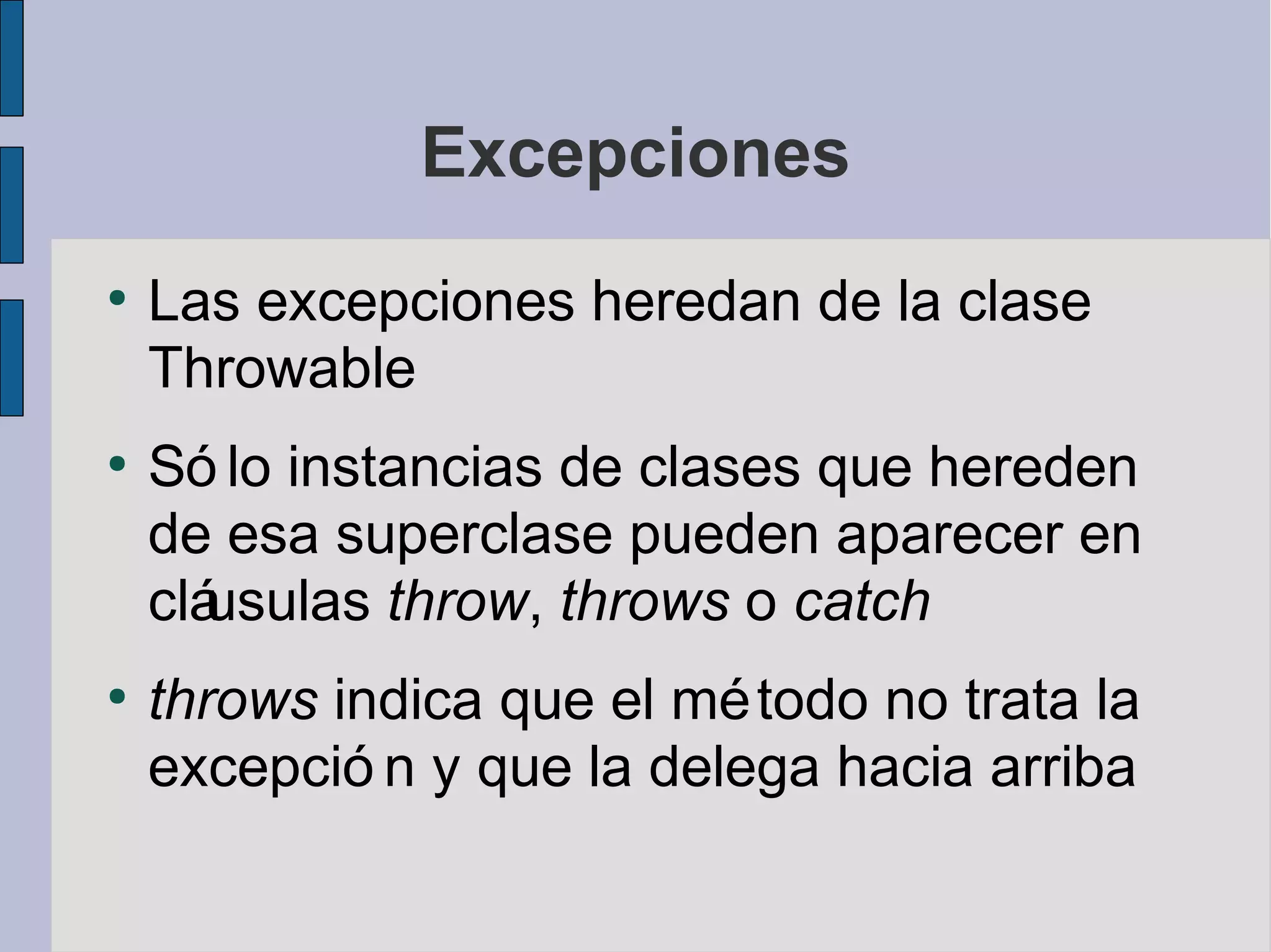 Excepciones
●
    Las excepciones heredan de la clase
    Throwable
●
    Só lo instancias de clases que hereden
    de esa superclase pueden aparecer en
    cláusulas throw, throws o catch
●
    throws indica que el mé todo no trata la
    excepció n y que la delega hacia arriba
 