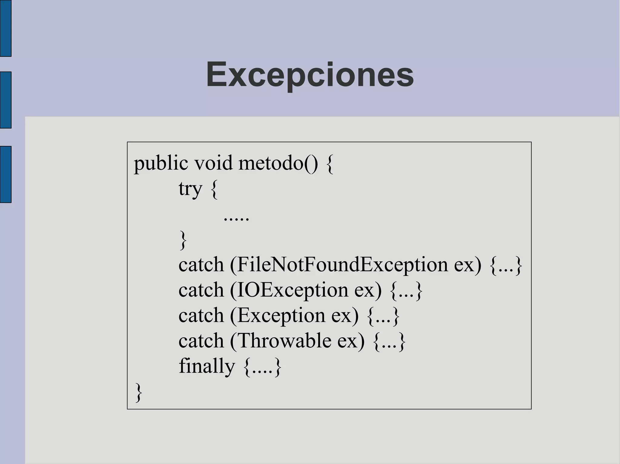 Excepciones

public void metodo() {
     try {
           .....
     }
     catch (FileNotFoundException ex) {...}
     catch (IOException ex) {...}
     catch (Exception ex) {...}
     catch (Throwable ex) {...}
     finally {....}
}
 