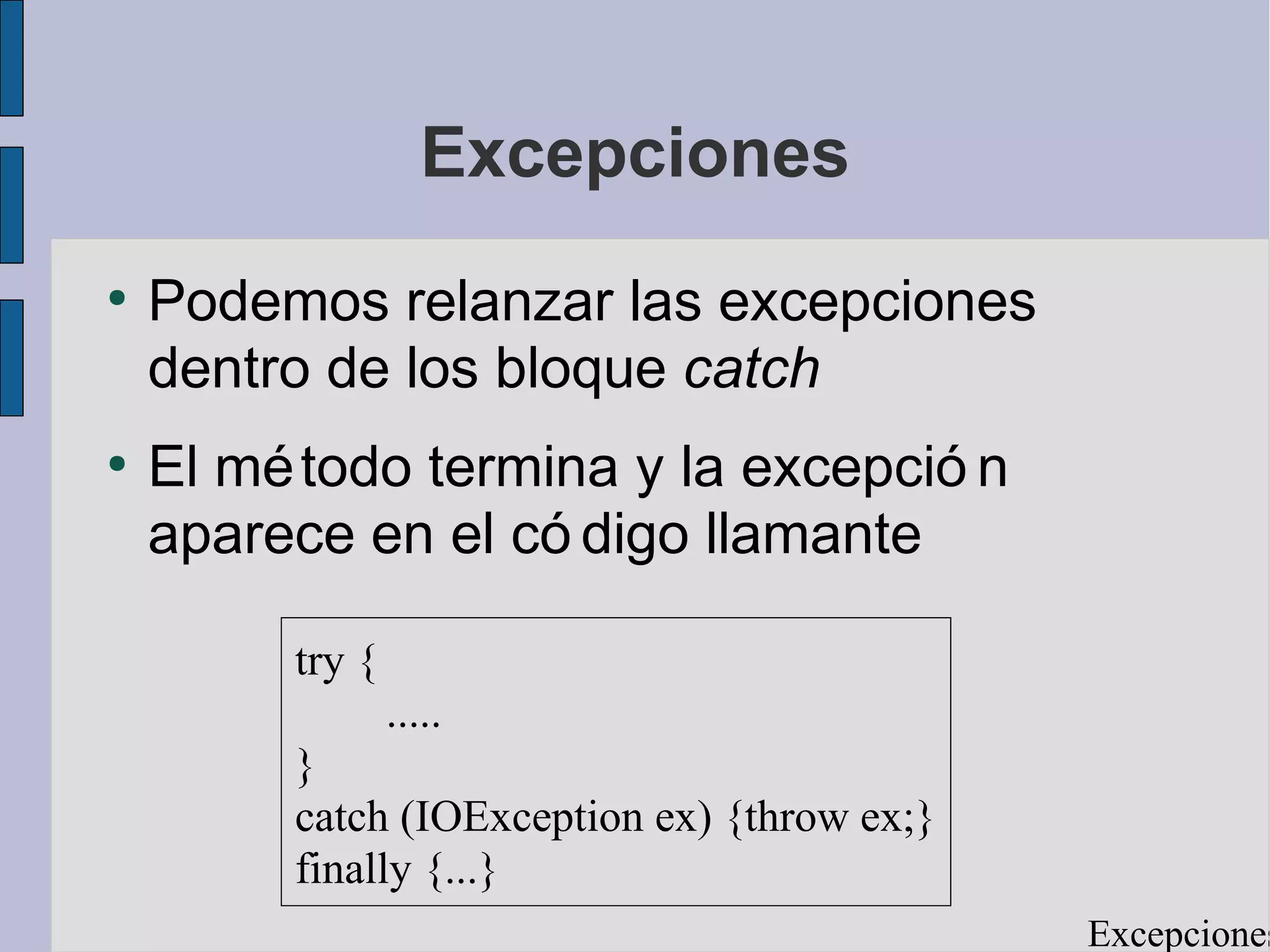 Excepciones
●
    Podemos relanzar las excepciones
    dentro de los bloque catch
●
    El mé todo termina y la excepció n
    aparece en el có digo llamante

         try {
                 .....
         }
         catch (IOException ex) {throw ex;}
         finally {...}
                                              Excepciones
 