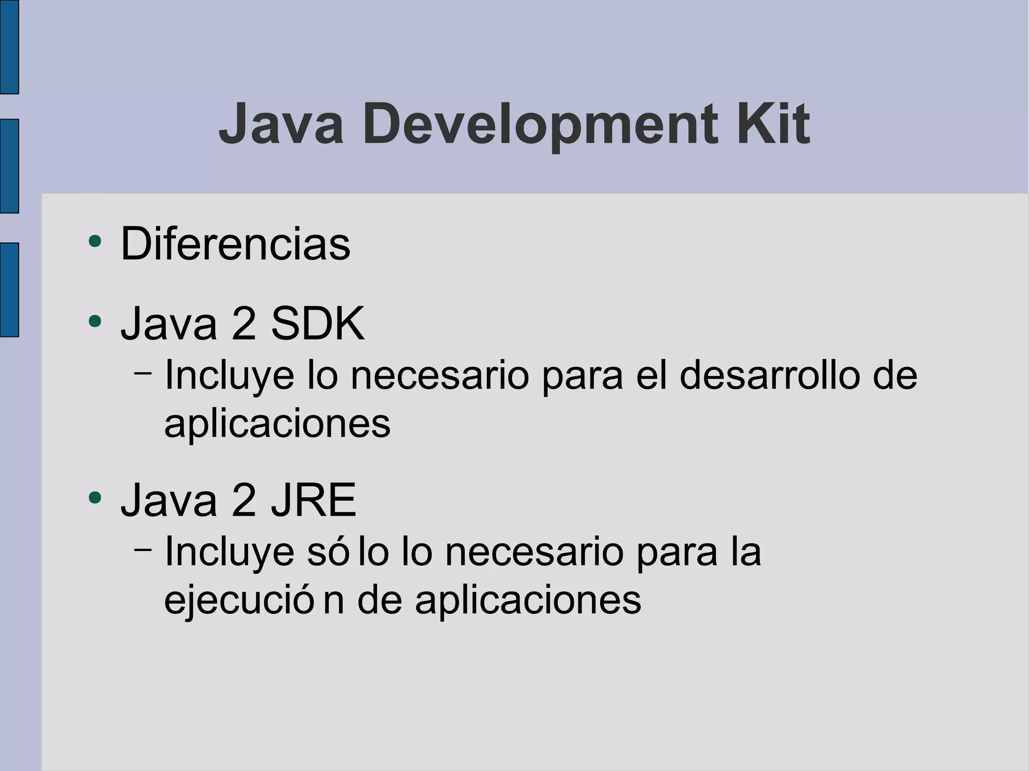 Java Development Kit
●
    Diferencias
●
    Java 2 SDK
    –   Incluye lo necesario para el desarrollo de
        aplicaciones
●
    Java 2 JRE
    –   Incluye só lo lo necesario para la
        ejecució n de aplicaciones
 