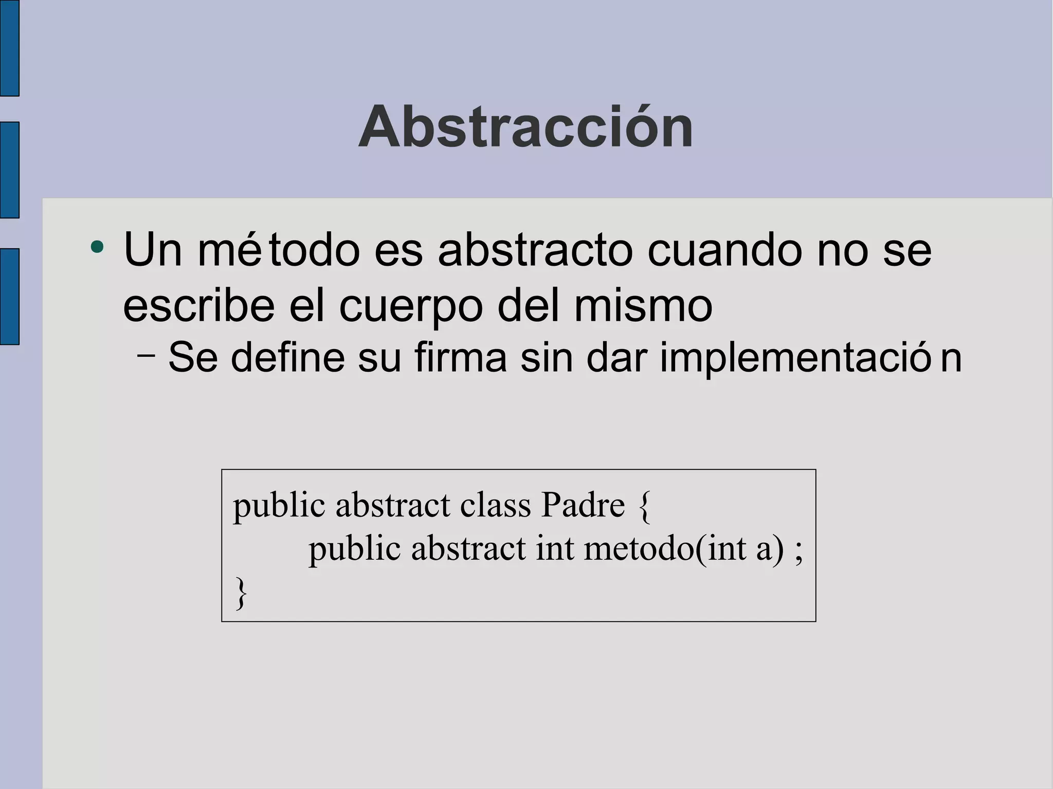 Abstracción
●
    Un mé todo es abstracto cuando no se
    escribe el cuerpo del mismo
    –   Se define su firma sin dar implementació n


           public abstract class Padre {
                public abstract int metodo(int a) ;
           }
 