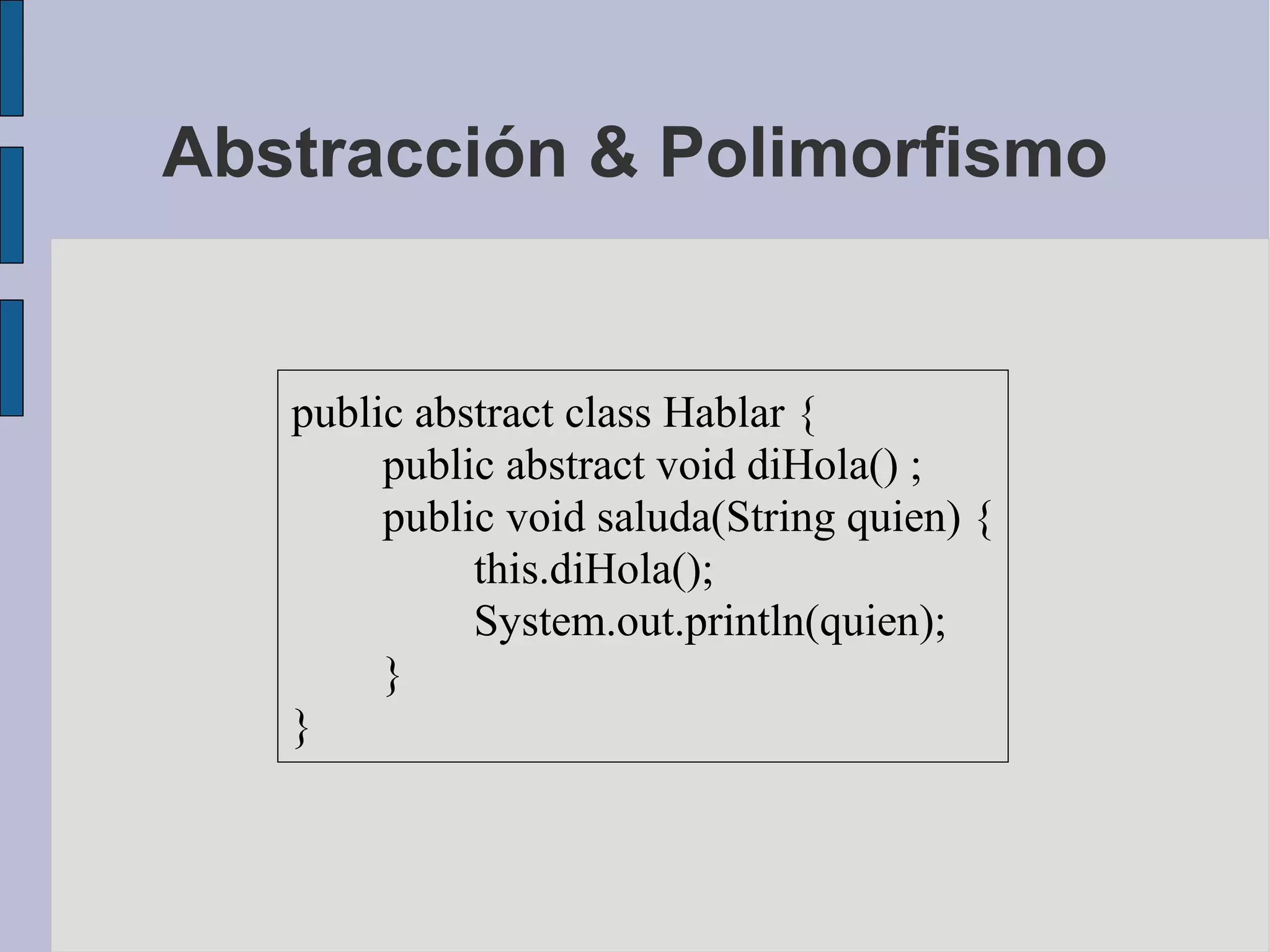 Abstracción & Polimorfismo


   public abstract class Hablar {
        public abstract void diHola() ;
        public void saluda(String quien) {
             this.diHola();
             System.out.println(quien);
        }
   }
 