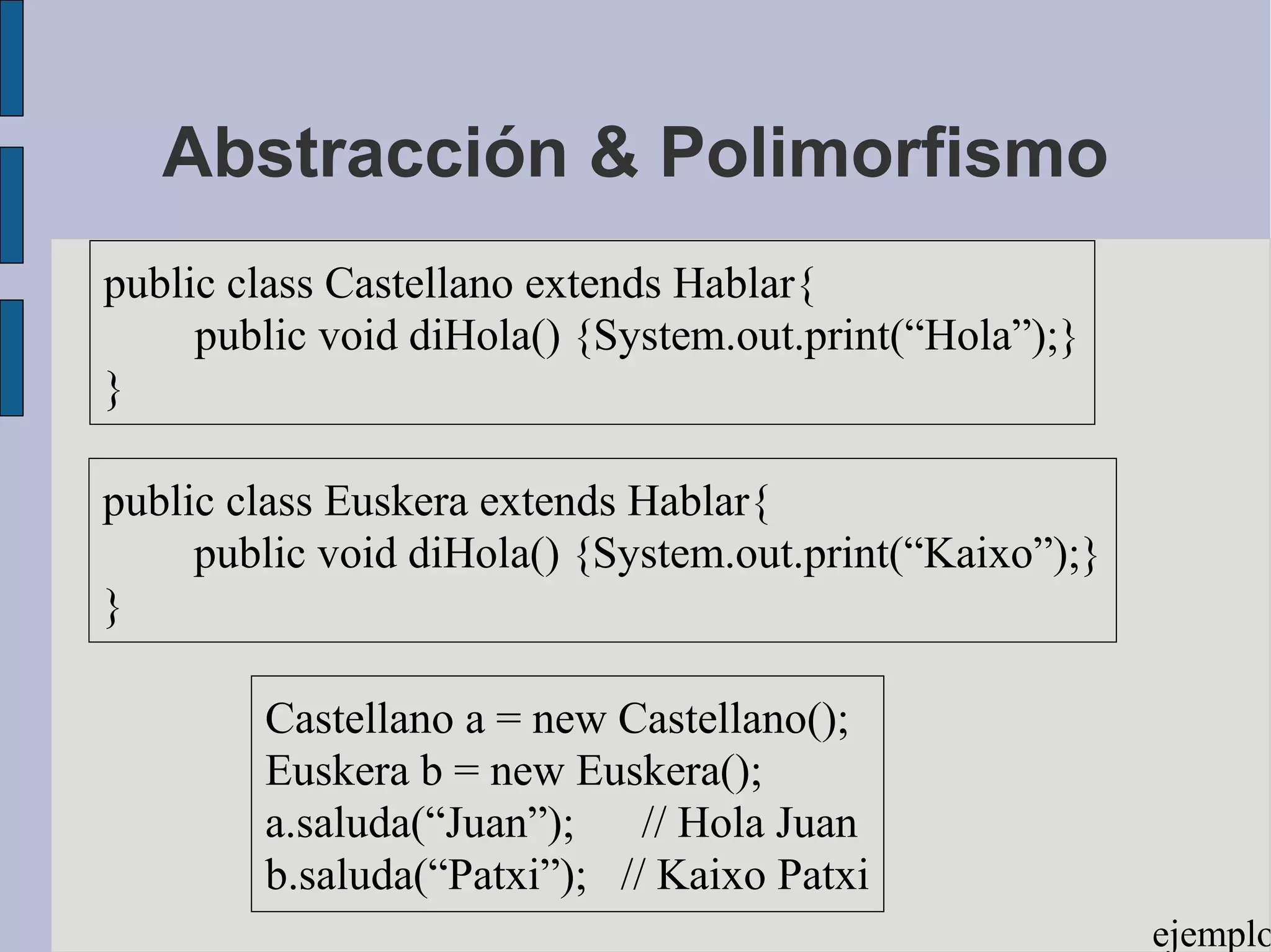 Abstracción & Polimorfismo
public class Castellano extends Hablar{
     public void diHola() {System.out.print(“Hola”);}
}

public class Euskera extends Hablar{
     public void diHola() {System.out.print(“Kaixo”);}
}

        Castellano a = new Castellano();
        Euskera b = new Euskera();
        a.saluda(“Juan”); // Hola Juan
        b.saluda(“Patxi”); // Kaixo Patxi
                                                         ejemplo
 