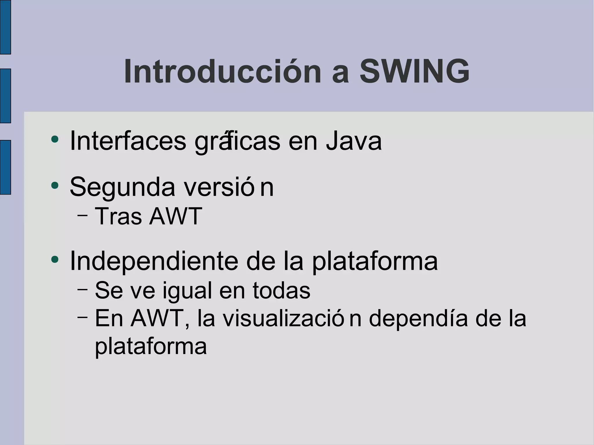 Introducción a SWING
●
    Interfaces gráficas en Java
●
    Segunda versió n
    –   Tras AWT
●
    Independiente de la plataforma
    – Se ve igual en todas
    – En AWT, la visualizació n dependía de la
      plataforma
 