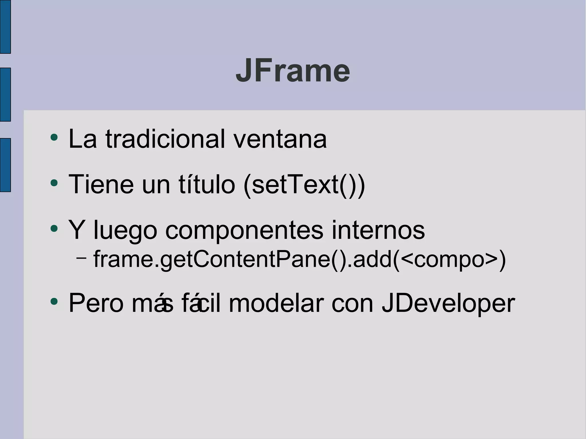 JFrame
●
    La tradicional ventana
●
    Tiene un título (setText())
●
    Y luego componentes internos
    –   frame.getContentPane().add(<compo>)
●
    Pero má fá modelar con JDeveloper
           s cil
 