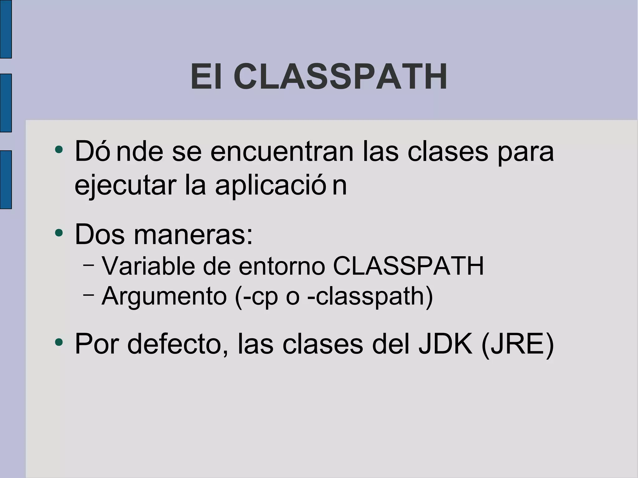 El CLASSPATH
●
    Dó nde se encuentran las clases para
    ejecutar la aplicació n
●
    Dos maneras:
    – Variable de entorno CLASSPATH
    – Argumento (-cp o -classpath)

●
    Por defecto, las clases del JDK (JRE)
 