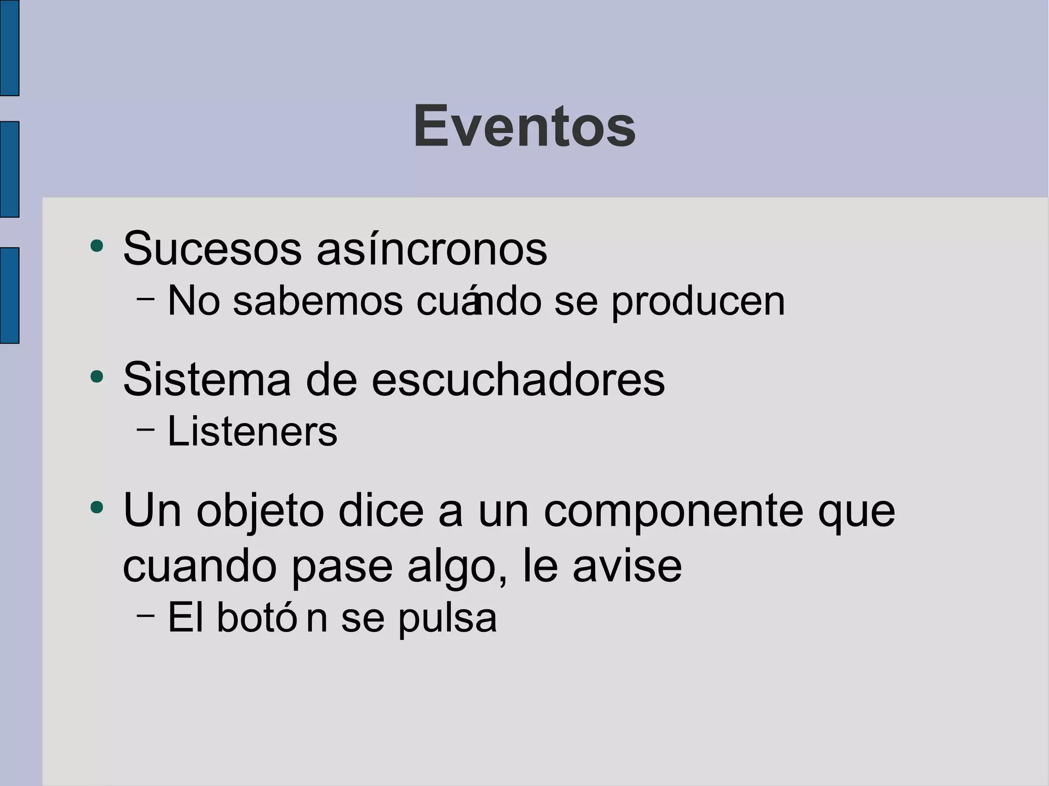 Eventos
●
    Sucesos asíncronos
    –   No sabemos cuá
                     ndo se producen
●
    Sistema de escuchadores
    –   Listeners
●
    Un objeto dice a un componente que
    cuando pase algo, le avise
    –   El botó n se pulsa
 