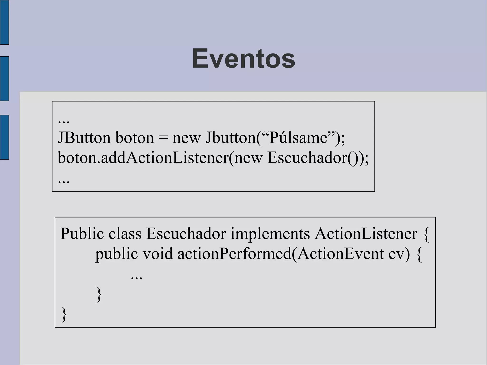 Eventos

...
JButton boton = new Jbutton(“Púlsame”);
boton.addActionListener(new Escuchador());
...


Public class Escuchador implements ActionListener {
     public void actionPerformed(ActionEvent ev) {
          ...
     }
}
 
