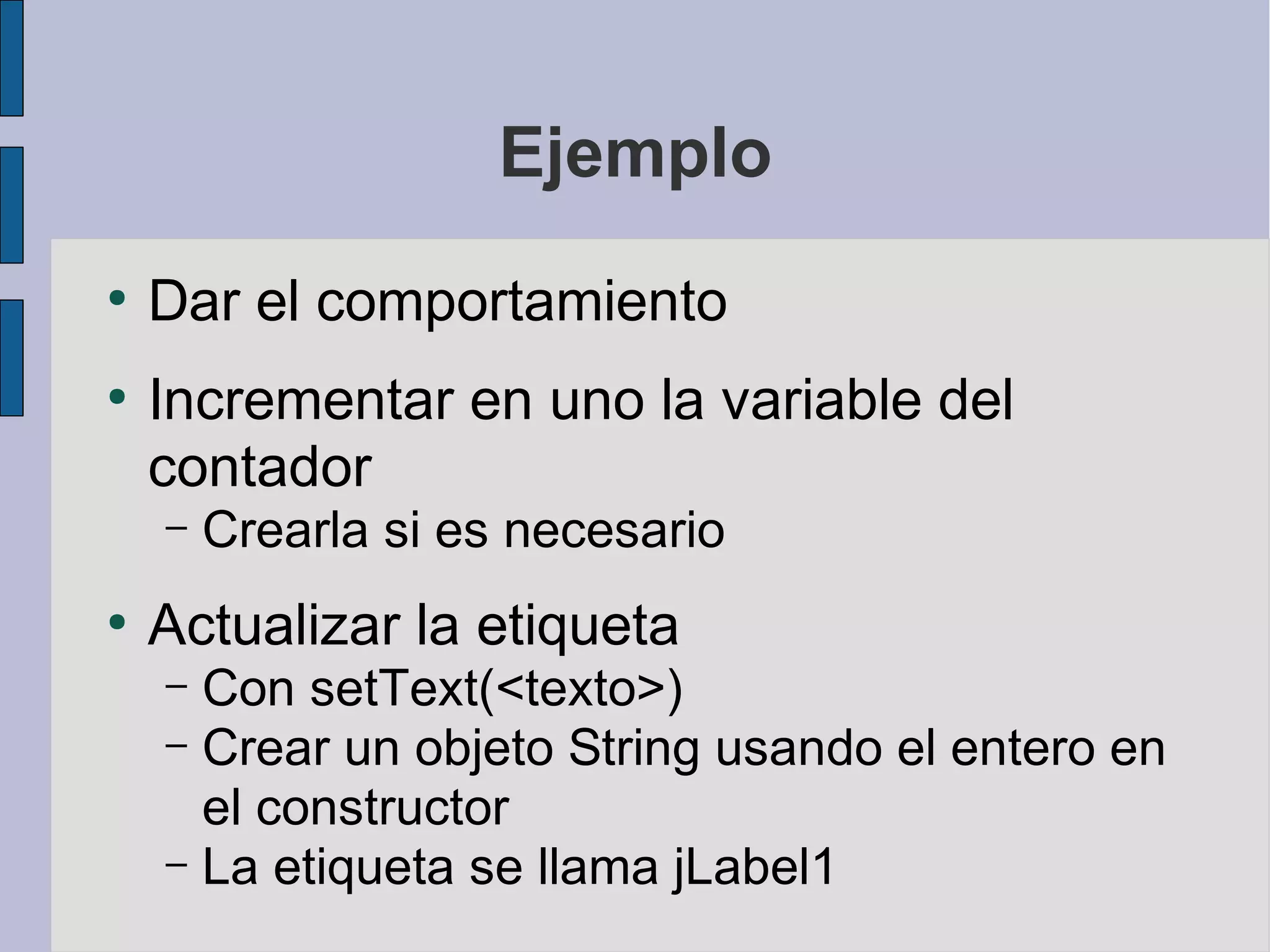 Ejemplo
●
    Dar el comportamiento
●
    Incrementar en uno la variable del
    contador
    –   Crearla si es necesario
●
    Actualizar la etiqueta
    – Con setText(<texto>)
    – Crear un objeto String usando el entero en
      el constructor
    – La etiqueta se llama jLabel1
 