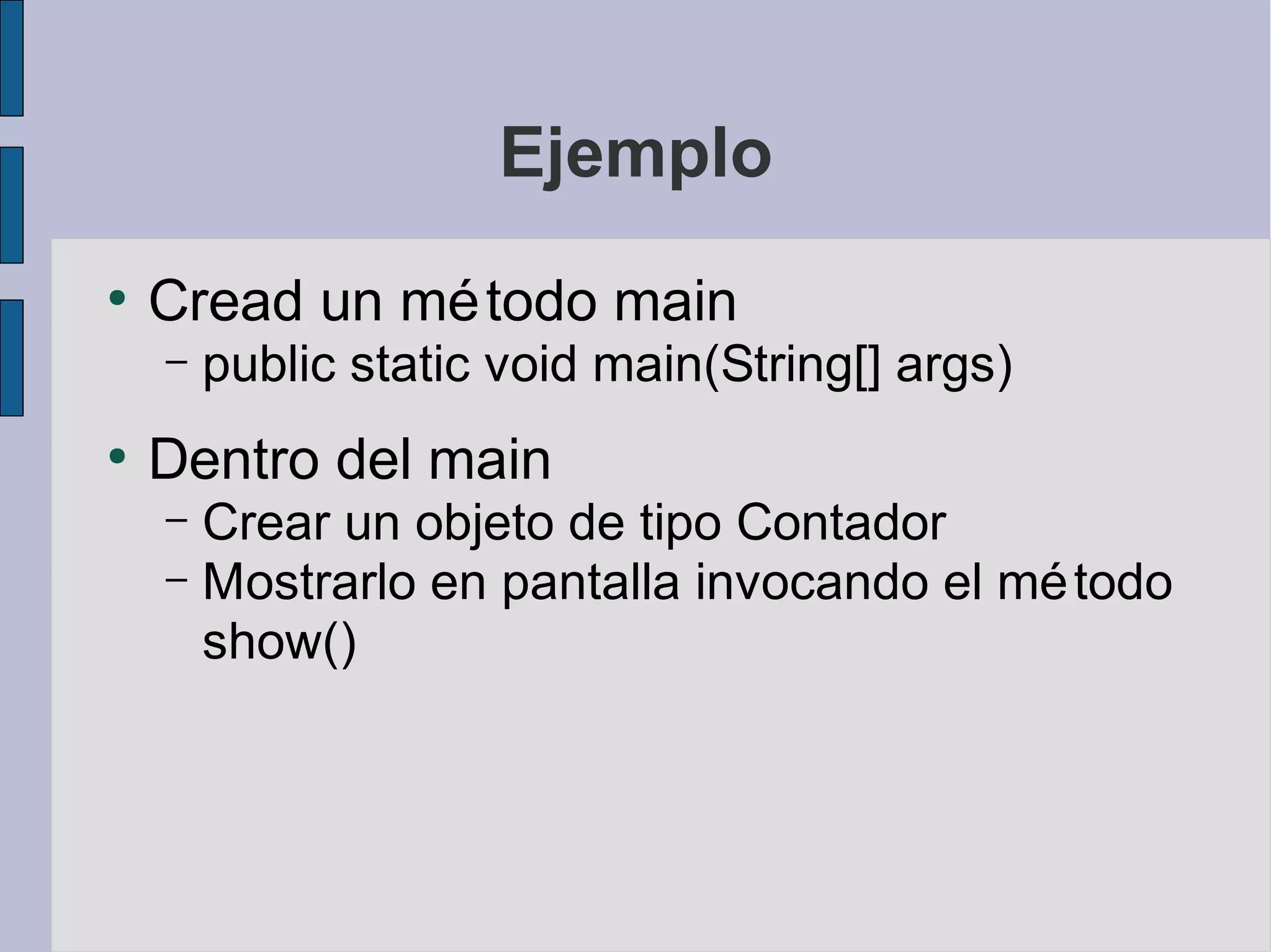 Ejemplo
●
    Cread un mé todo main
    –   public static void main(String[] args)
●
    Dentro del main
    – Crear un objeto de tipo Contador
    – Mostrarlo en pantalla invocando el mé todo
      show()
 