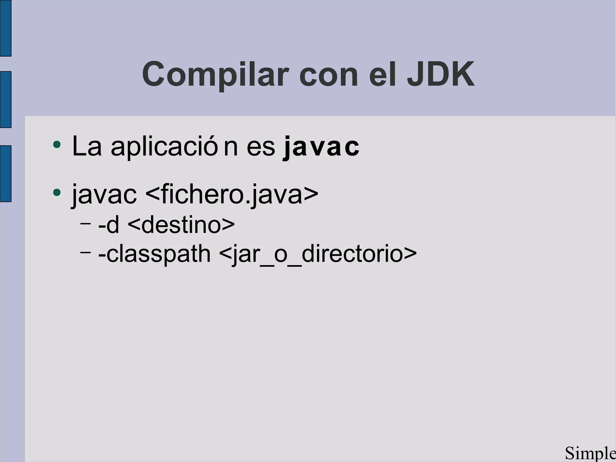 Compilar con el JDK
●
    La aplicació n es javac
●
    javac <fichero.java>
    – -d <destino>
    – -classpath <jar_o_directorio>




                                      Simple
 