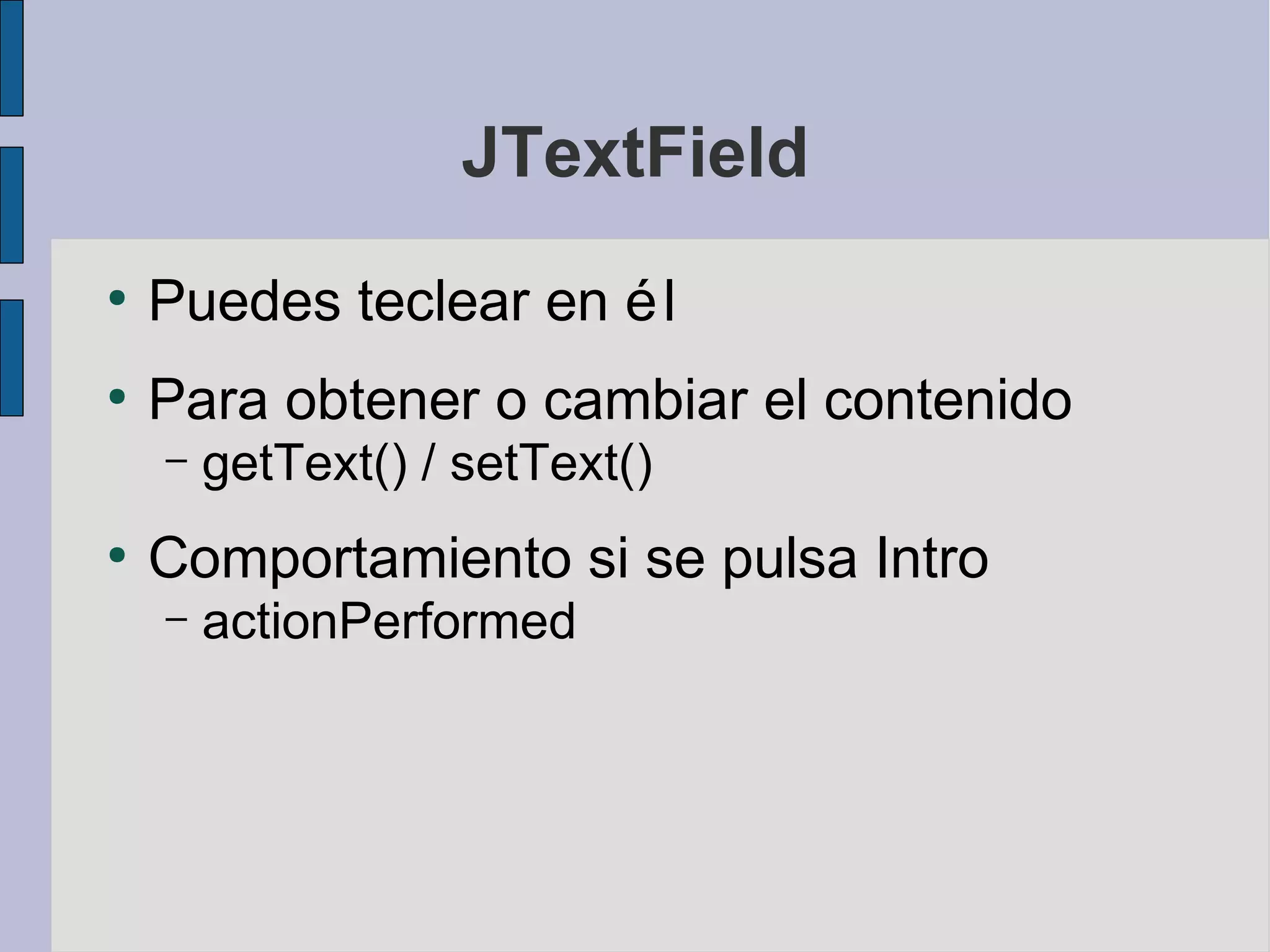 JTextField
●
    Puedes teclear en é l
●
    Para obtener o cambiar el contenido
    –   getText() / setText()
●
    Comportamiento si se pulsa Intro
    –   actionPerformed
 