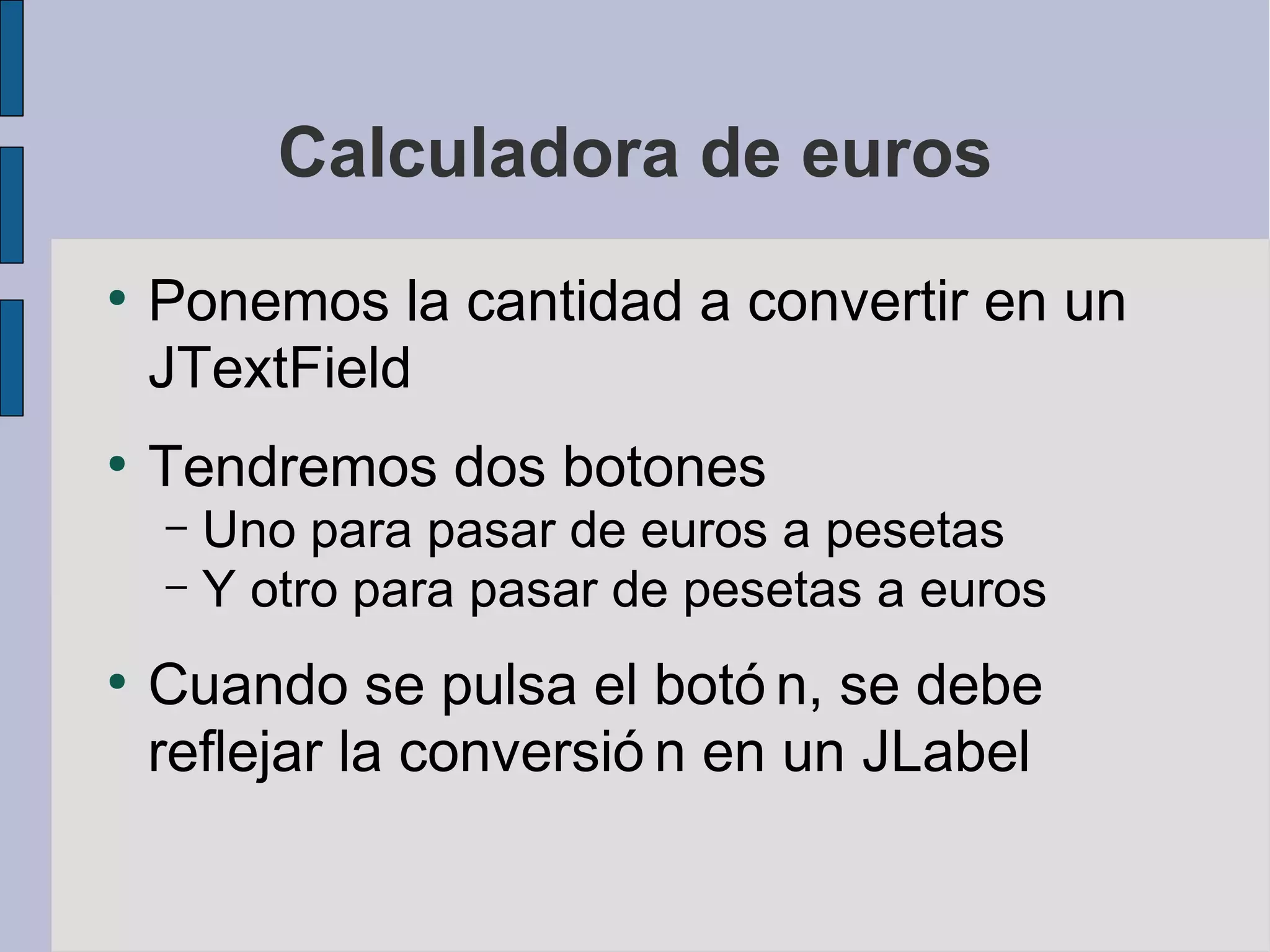Calculadora de euros
●
    Ponemos la cantidad a convertir en un
    JTextField
●
    Tendremos dos botones
    – Uno para pasar de euros a pesetas
    – Y otro para pasar de pesetas a euros

●
    Cuando se pulsa el botó n, se debe
    reflejar la conversió n en un JLabel
 