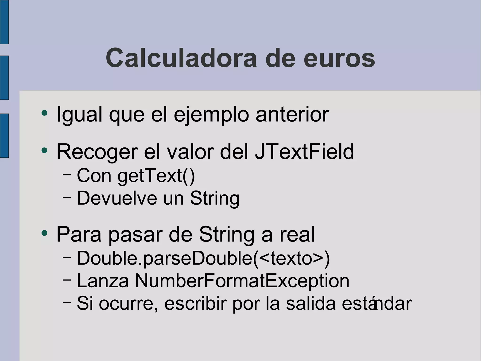 Calculadora de euros
●
    Igual que el ejemplo anterior
●
    Recoger el valor del JTextField
    – Con getText()
    – Devuelve un String

●
    Para pasar de String a real
    – Double.parseDouble(<texto>)
    – Lanza NumberFormatException
    – Si ocurre, escribir por la salida está
                                           ndar
 