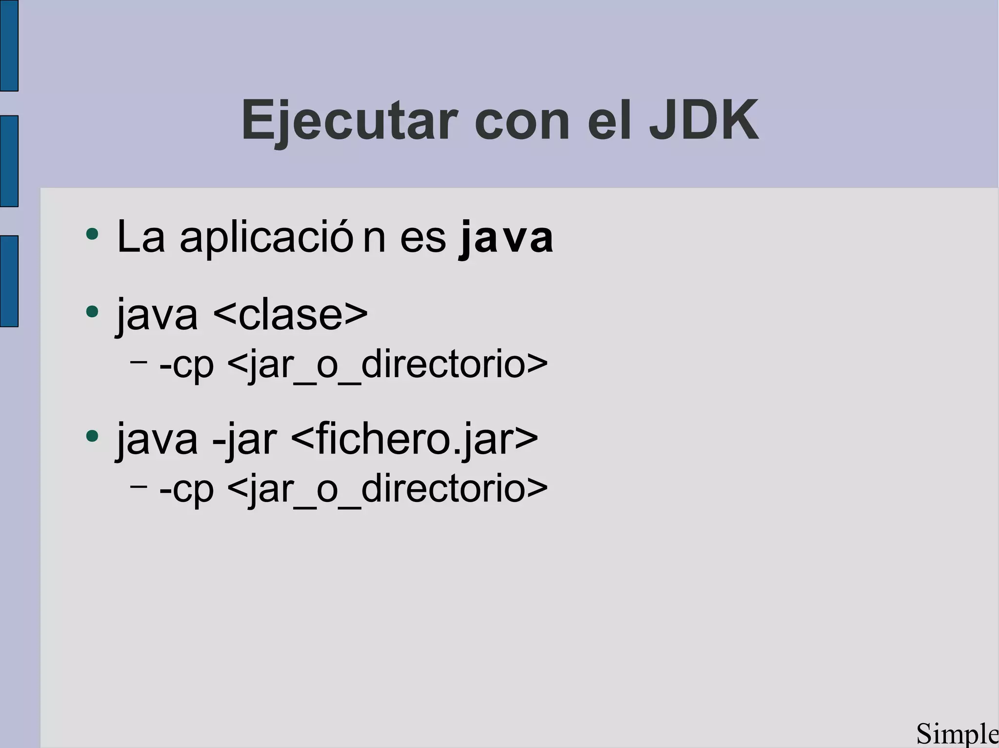 Ejecutar con el JDK
●
    La aplicació n es java
●
    java <clase>
    –   -cp <jar_o_directorio>
●
    java -jar <fichero.jar>
    –   -cp <jar_o_directorio>




                                  Simple
 