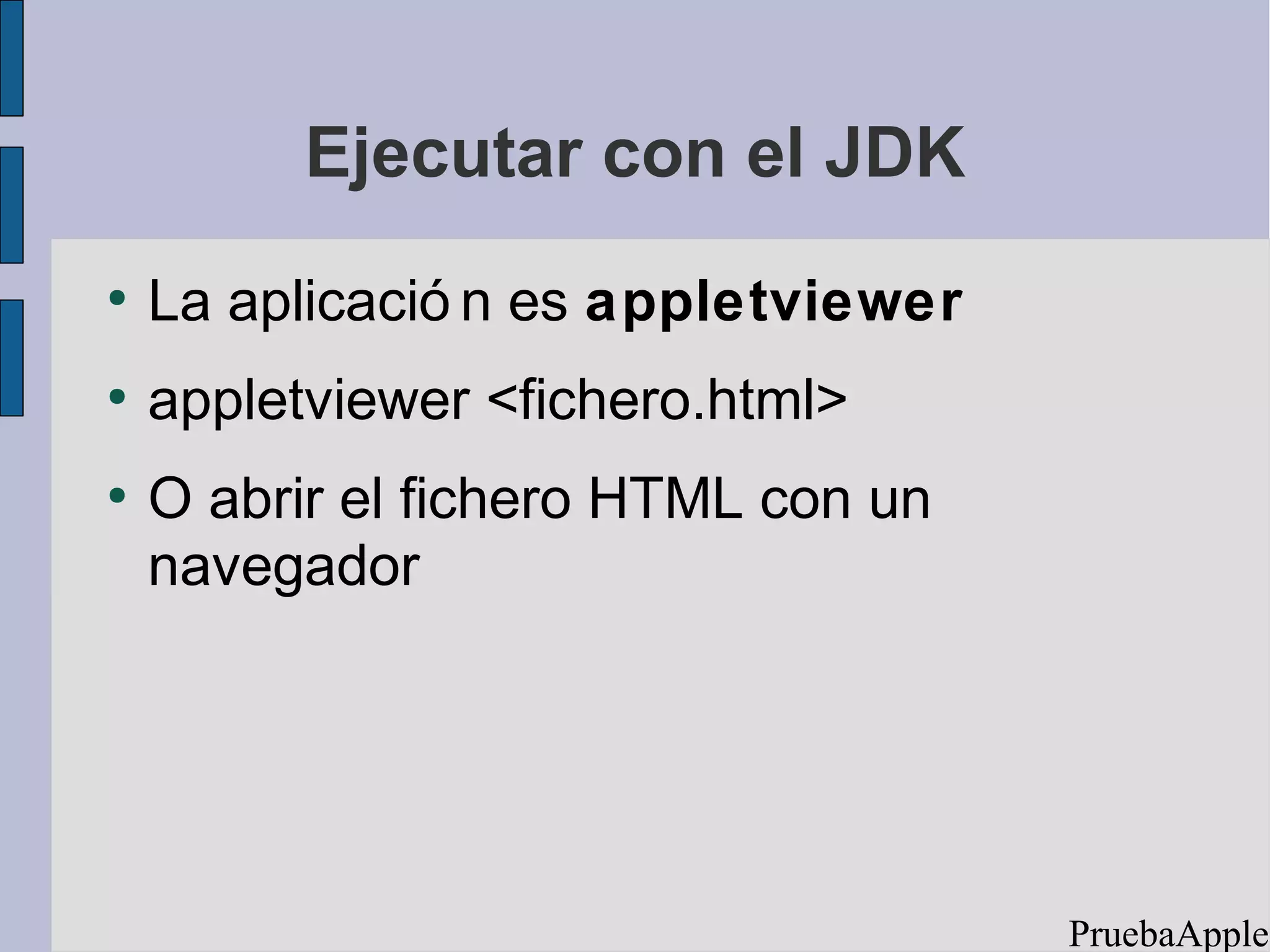 Ejecutar con el JDK
●
    La aplicació n es appletviewer
●
    appletviewer <fichero.html>
●
    O abrir el fichero HTML con un
    navegador




                                     PruebaApplet
 