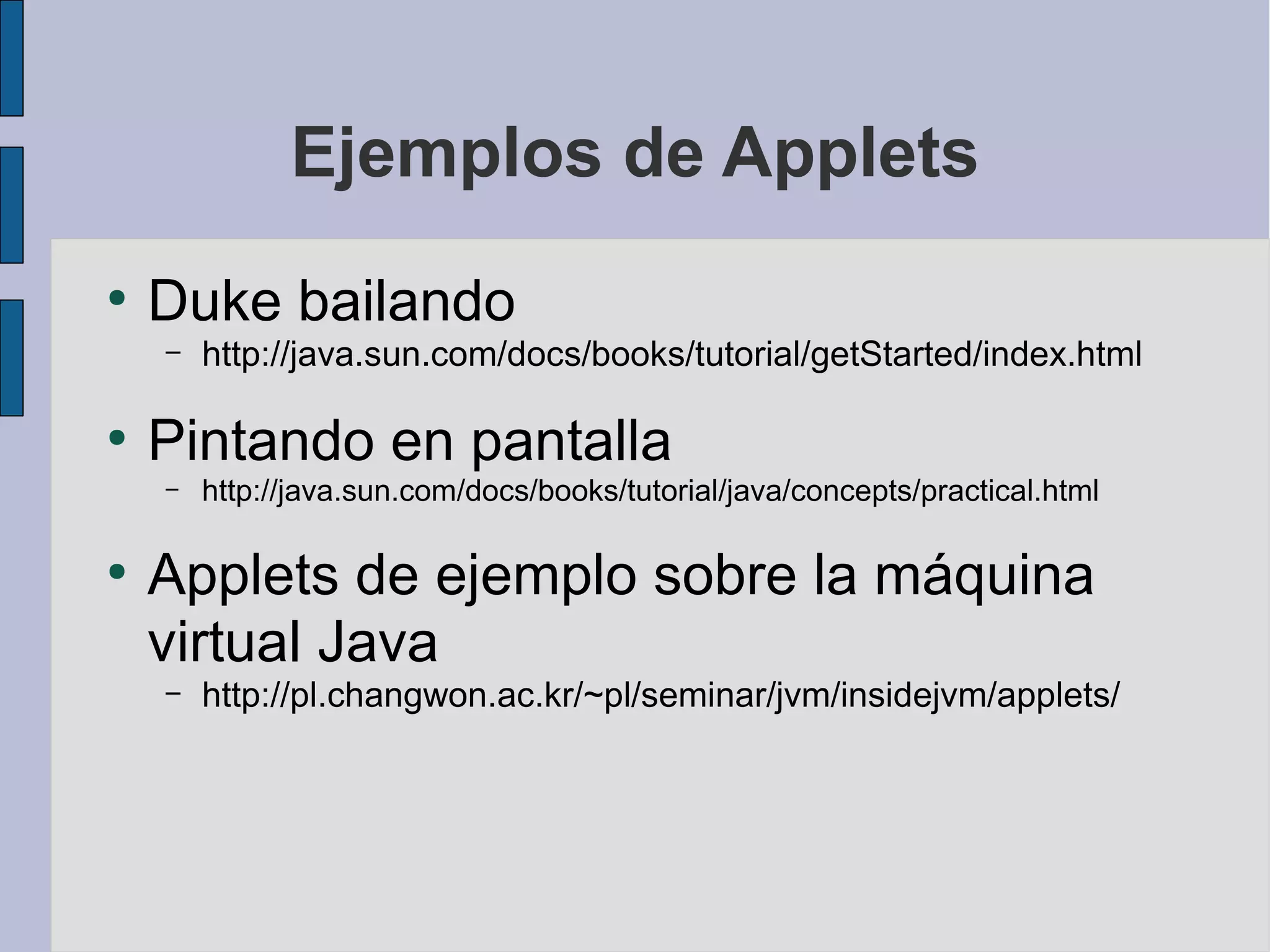 Ejemplos de Applets
●
    Duke bailando
    –   http://java.sun.com/docs/books/tutorial/getStarted/index.html

●
    Pintando en pantalla
    –   http://java.sun.com/docs/books/tutorial/java/concepts/practical.html

●
    Applets de ejemplo sobre la máquina
    virtual Java
    –   http://pl.changwon.ac.kr/~pl/seminar/jvm/insidejvm/applets/
 