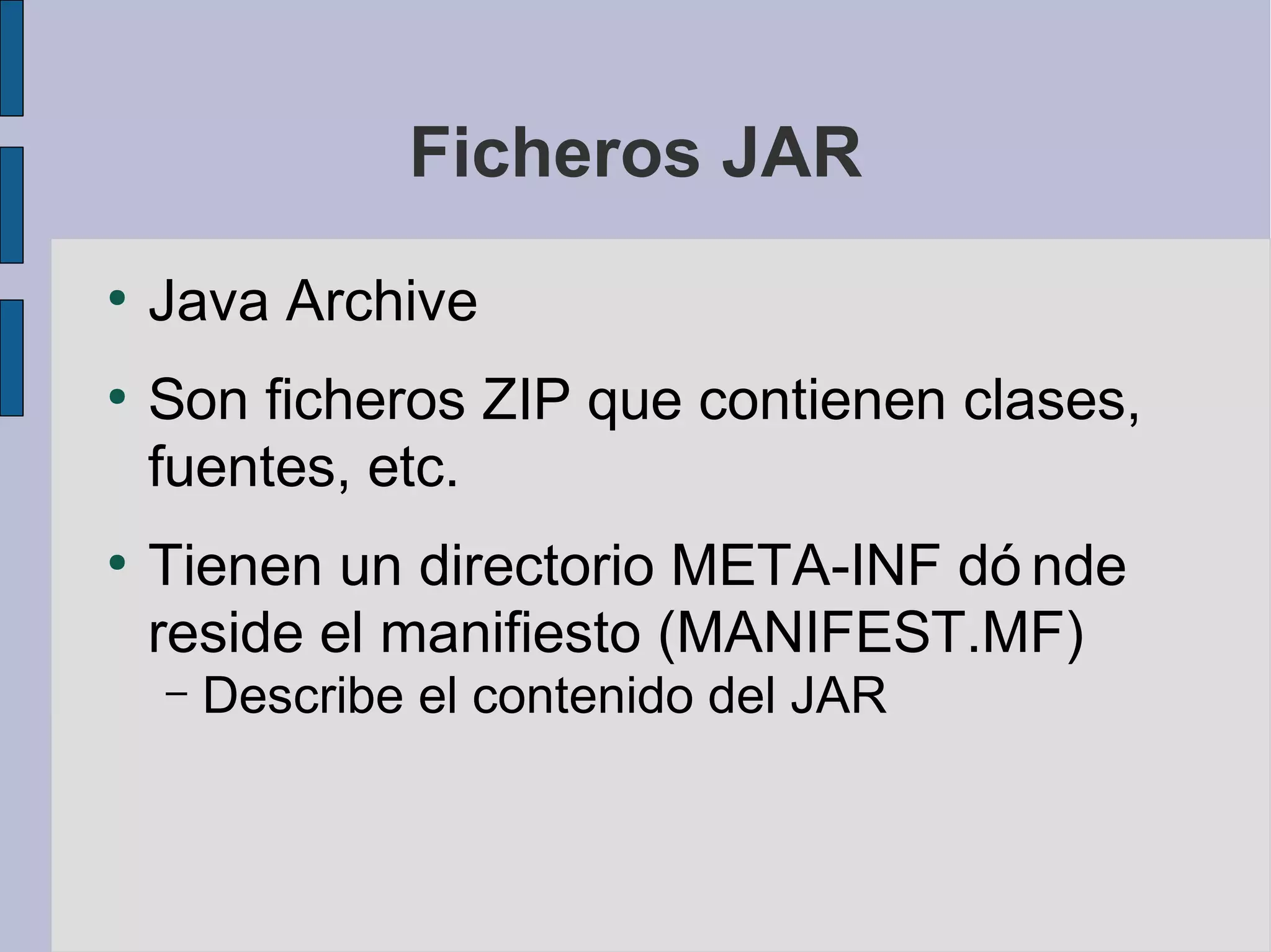 Ficheros JAR
●
    Java Archive
●
    Son ficheros ZIP que contienen clases,
    fuentes, etc.
●
    Tienen un directorio META-INF dó nde
    reside el manifiesto (MANIFEST.MF)
    –   Describe el contenido del JAR
 