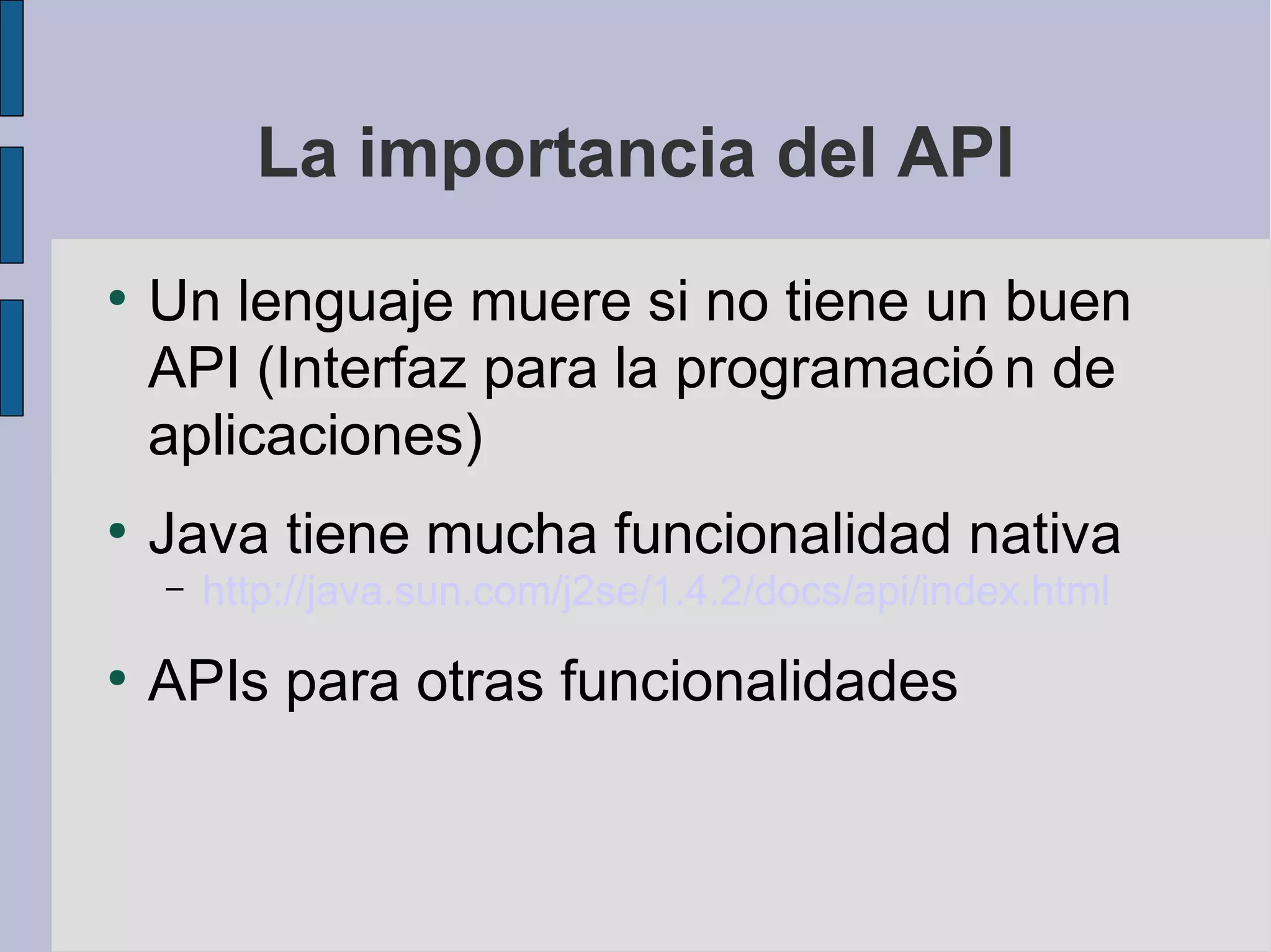La importancia del API
●
    Un lenguaje muere si no tiene un buen
    API (Interfaz para la programació n de
    aplicaciones)
●
    Java tiene mucha funcionalidad nativa
    –   http://java.sun.com/j2se/1.4.2/docs/api/index.html
●
    APIs para otras funcionalidades
 