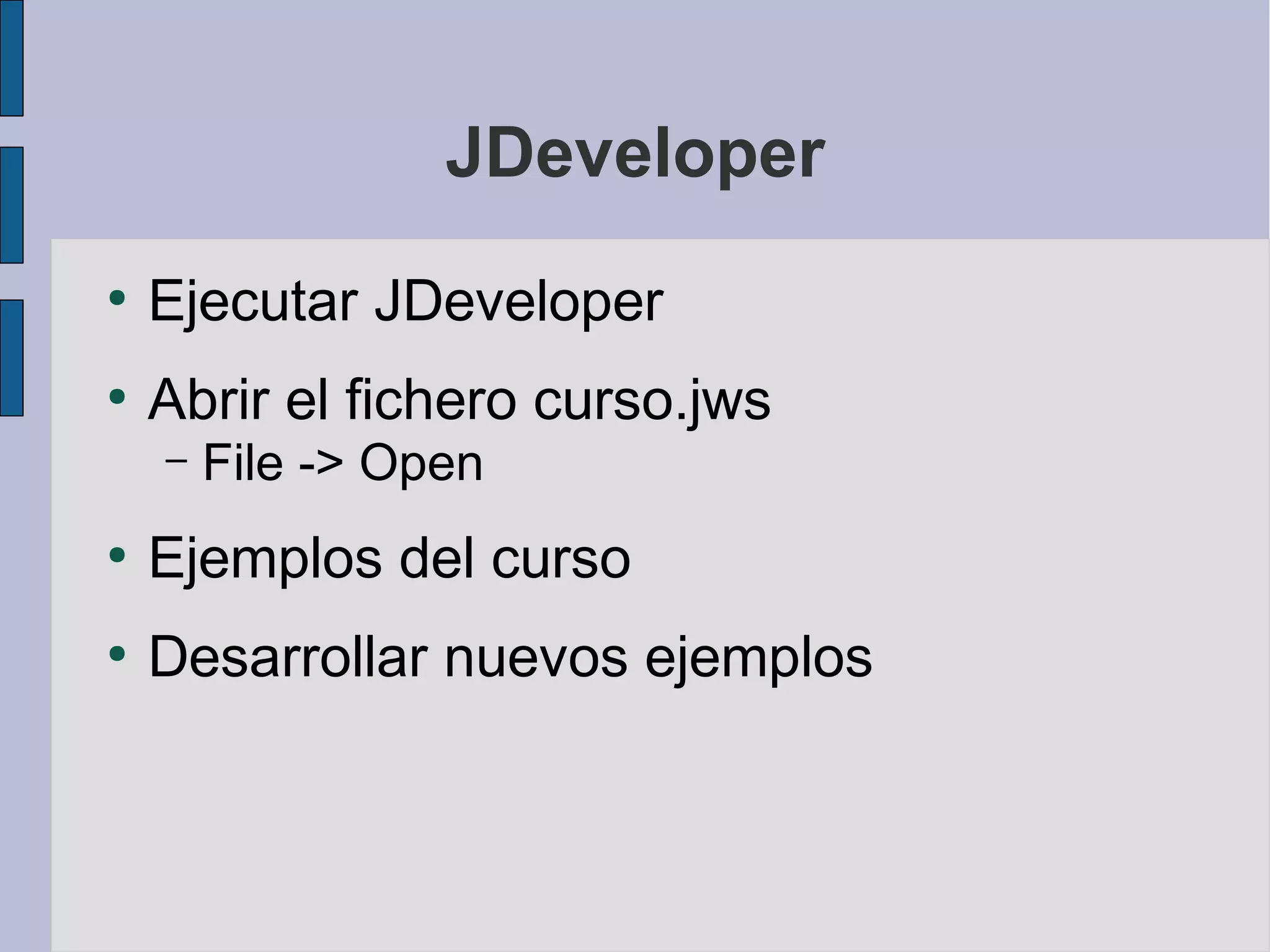 JDeveloper
●
    Ejecutar JDeveloper
●
    Abrir el fichero curso.jws
    –   File -> Open
●
    Ejemplos del curso
●
    Desarrollar nuevos ejemplos
 