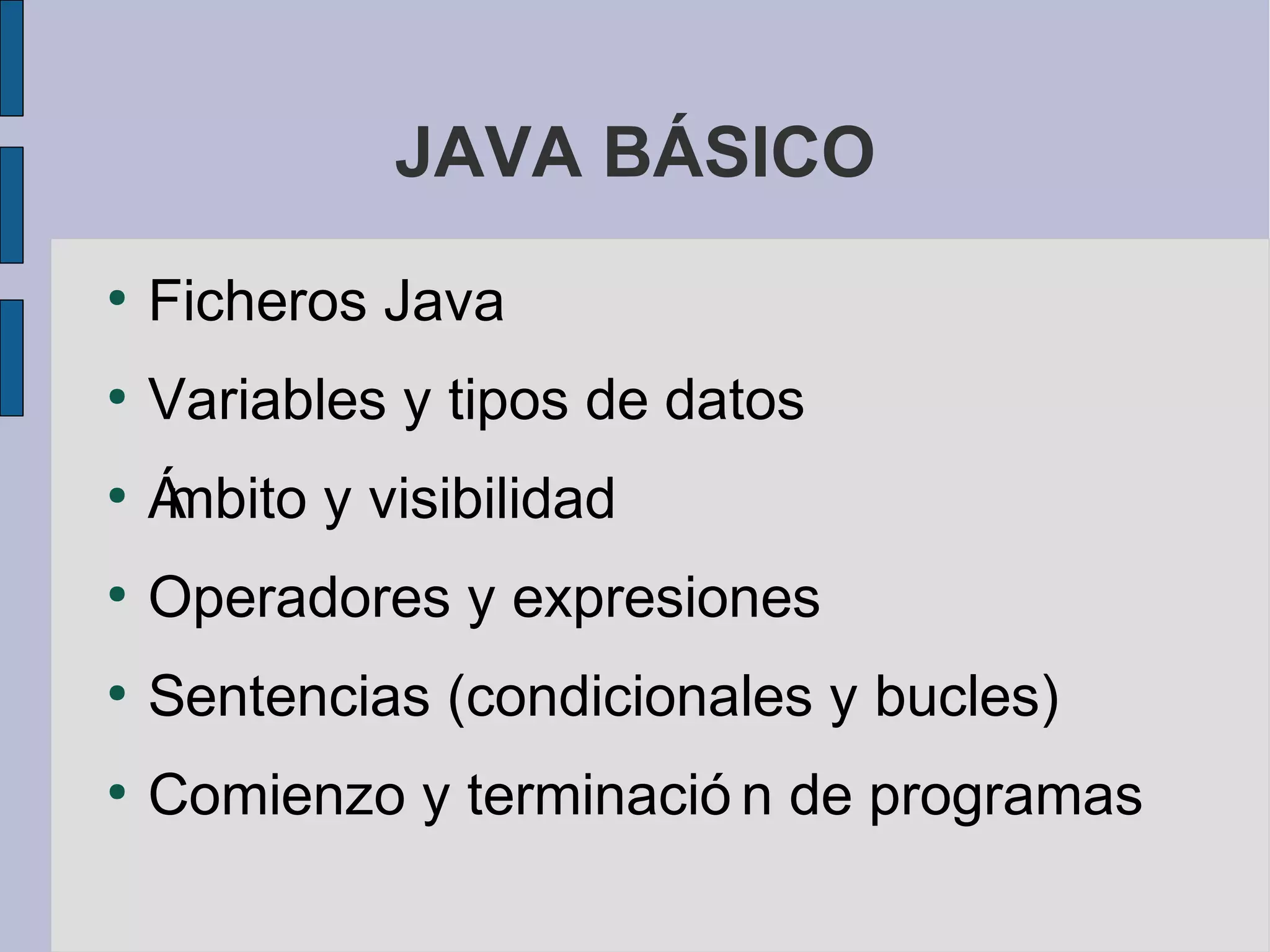 JAVA BÁSICO
●
    Ficheros Java
●
    Variables y tipos de datos
●
    Á
    mbito y visibilidad
●
    Operadores y expresiones
●
    Sentencias (condicionales y bucles)
●
    Comienzo y terminació n de programas
 