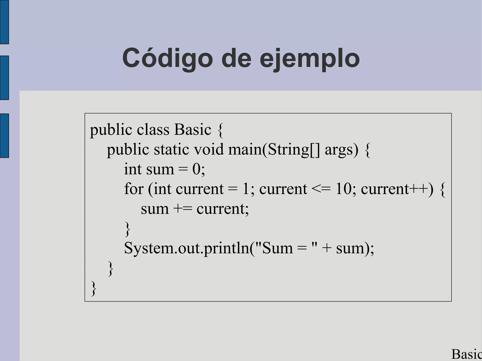 Código de ejemplo

public class Basic {
  public static void main(String[] args) {
     int sum = 0;
     for (int current = 1; current <= 10; current++) {
        sum += current;
     }
     System.out.println("Sum = " + sum);
  }
}


                                                         Basic
 