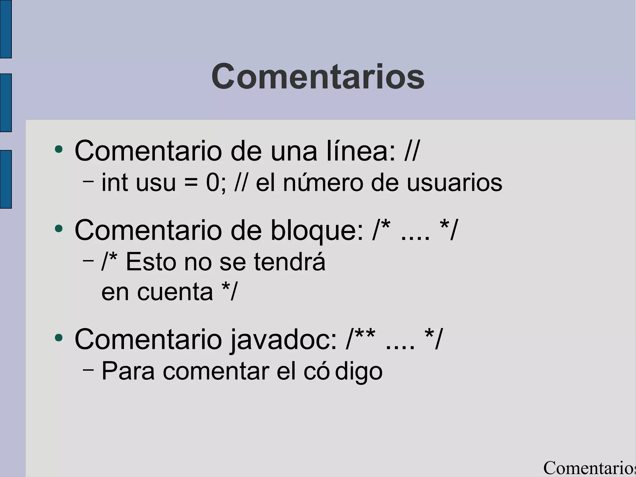Comentarios
●
    Comentario de una línea: //
    –   int usu = 0; // el número de usuarios
●
    Comentario de bloque: /* .... */
    –   /* Esto no se tendrá
        en cuenta */
●
    Comentario javadoc: /** .... */
    –   Para comentar el có digo


                                                Comentarios
 