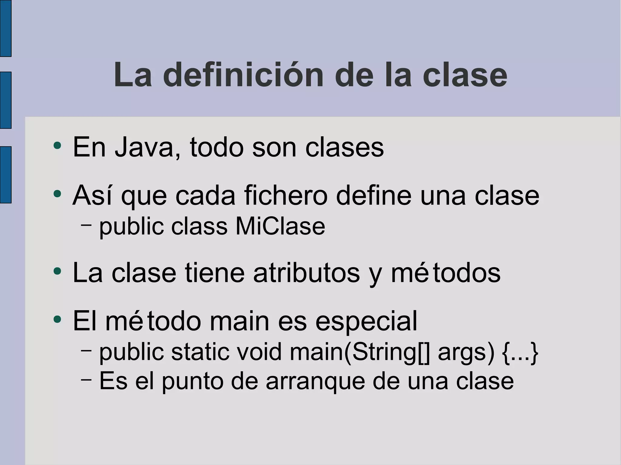 La definición de la clase
●
    En Java, todo son clases
●
    Así que cada fichero define una clase
    –   public class MiClase
●
    La clase tiene atributos y mé todos
●
    El mé todo main es especial
    – public static void main(String[] args) {...}
    – Es el punto de arranque de una clase
 
