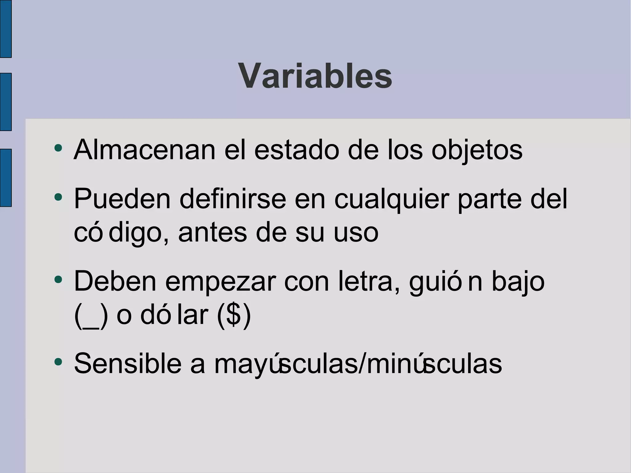 Variables
●
    Almacenan el estado de los objetos
●
    Pueden definirse en cualquier parte del
    có digo, antes de su uso
●
    Deben empezar con letra, guió n bajo
    (_) o dó lar ($)
●
    Sensible a mayúsculas/minúsculas
 