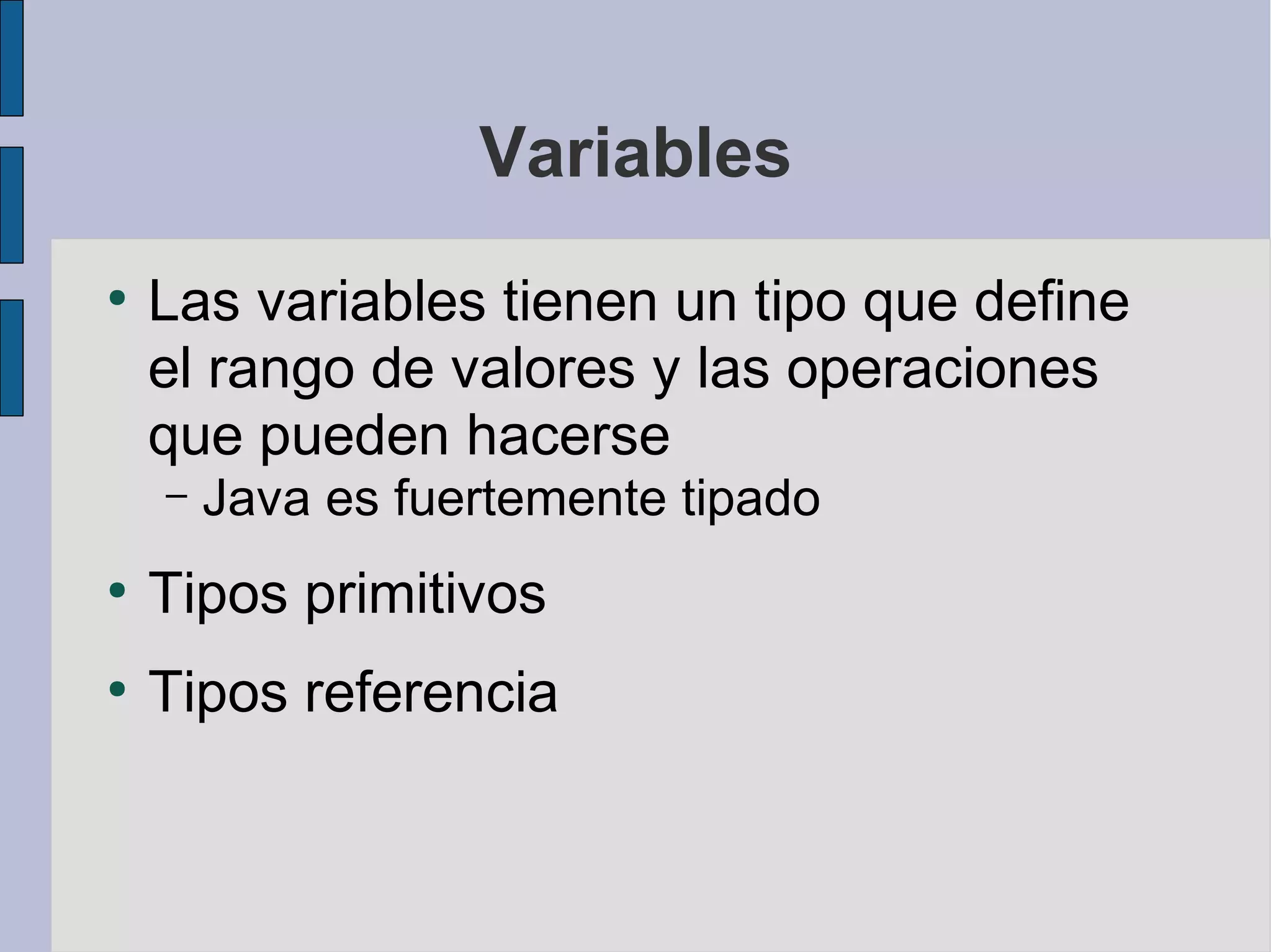Variables
●
    Las variables tienen un tipo que define
    el rango de valores y las operaciones
    que pueden hacerse
    –   Java es fuertemente tipado
●
    Tipos primitivos
●
    Tipos referencia
 