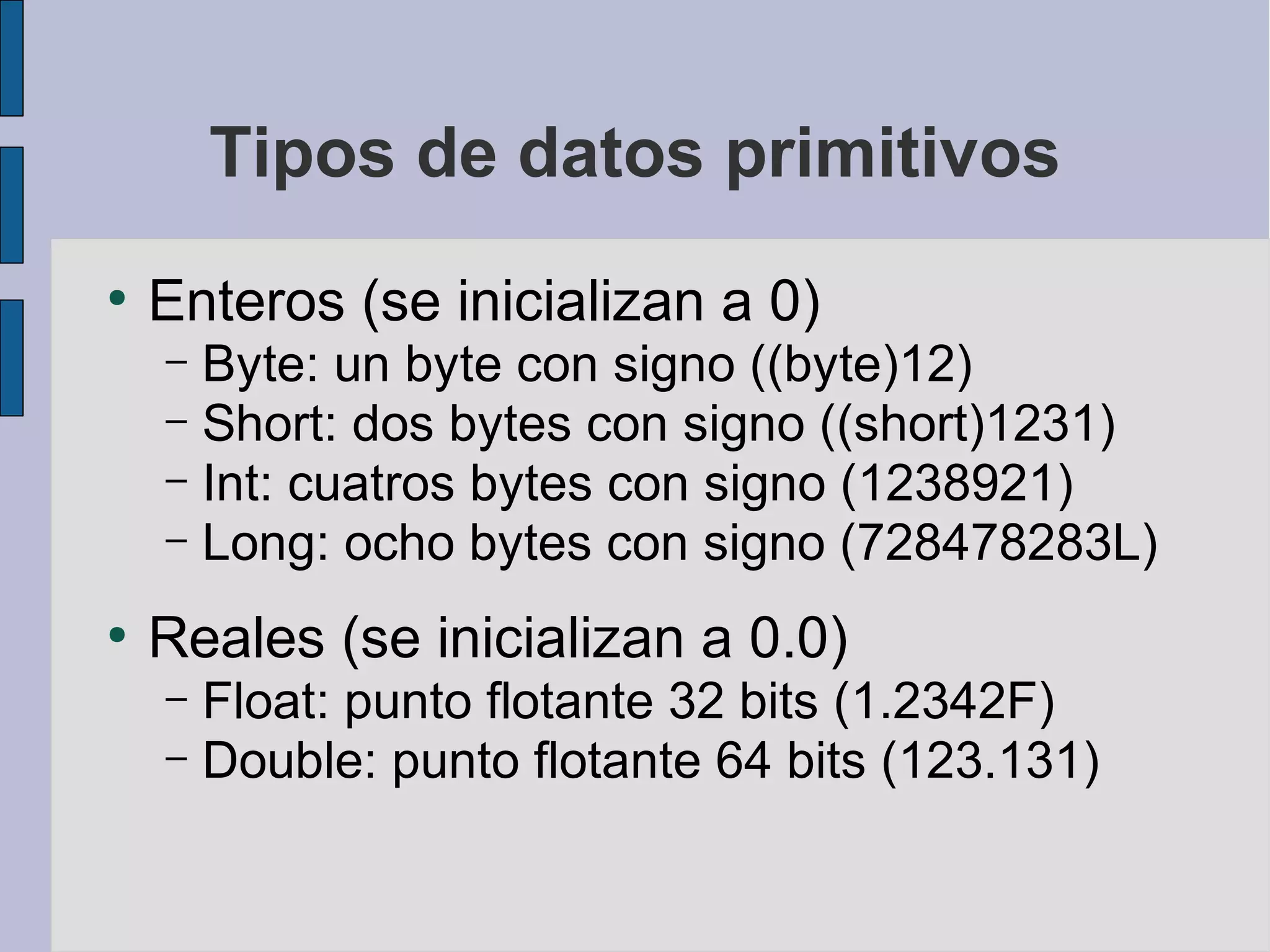 Tipos de datos primitivos
●
    Enteros (se inicializan a 0)
    – Byte: un byte con signo ((byte)12)
    – Short: dos bytes con signo ((short)1231)
    – Int: cuatros bytes con signo (1238921)
    – Long: ocho bytes con signo (728478283L)

●
    Reales (se inicializan a 0.0)
    – Float: punto flotante 32 bits (1.2342F)
    – Double: punto flotante 64 bits (123.131)
 
