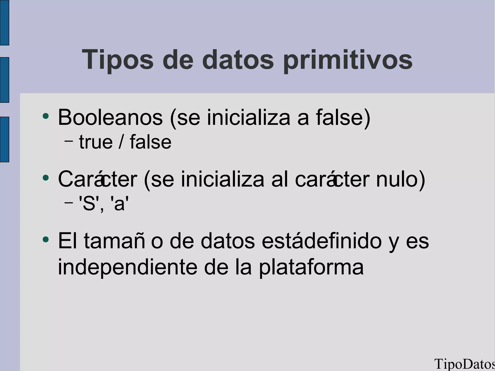 Tipos de datos primitivos
●
    Booleanos (se inicializa a false)
    –   true / false
●
    Carácter (se inicializa al carácter nulo)
    –   'S', 'a'
●
    El tamañ o de datos estádefinido y es
    independiente de la plataforma



                                                TipoDatos
 