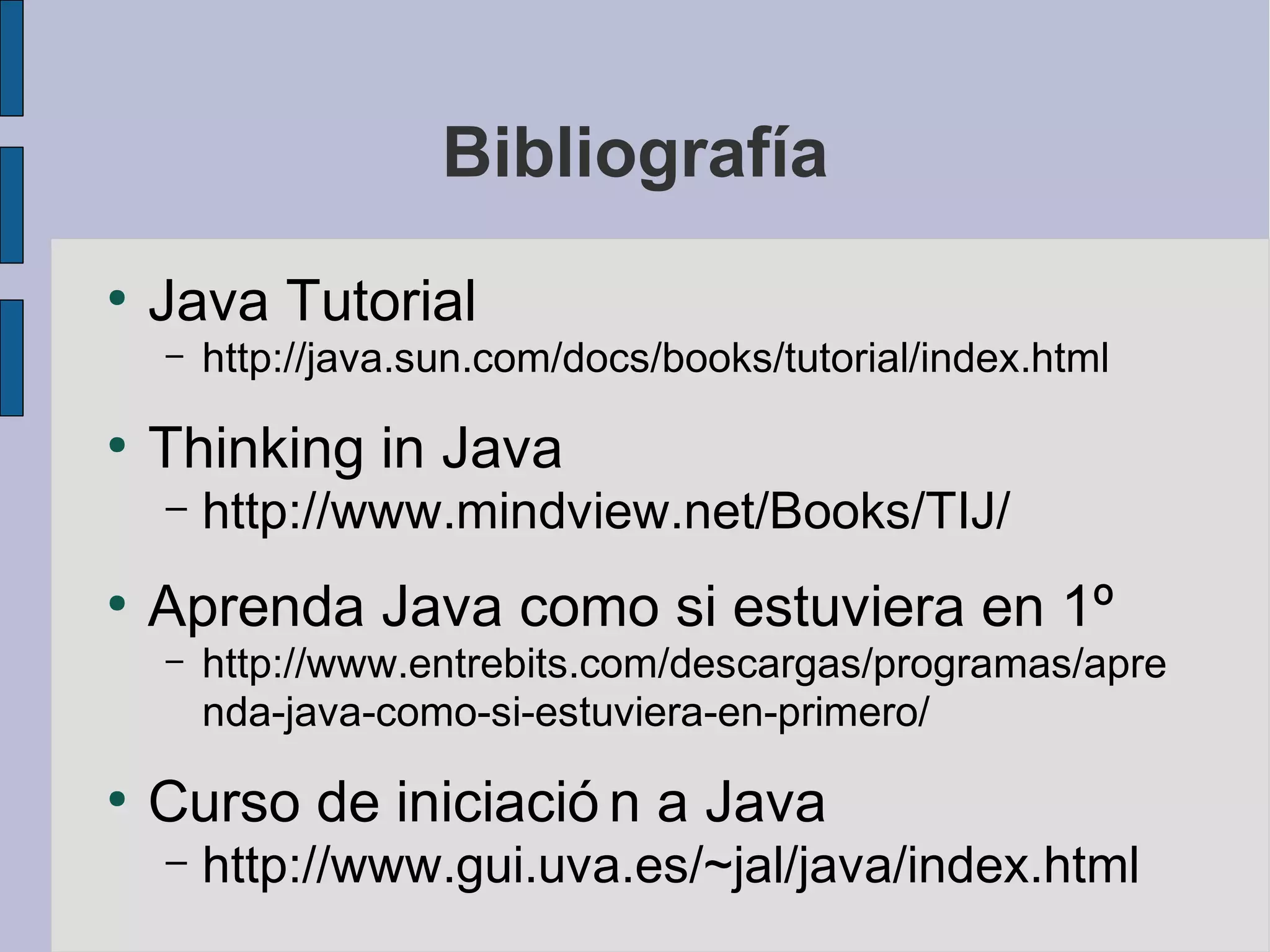 Bibliografía
●
    Java Tutorial
    –   http://java.sun.com/docs/books/tutorial/index.html
●
    Thinking in Java
    –   http://www.mindview.net/Books/TIJ/
●
    Aprenda Java como si estuviera en 1º
    –   http://www.entrebits.com/descargas/programas/apre
        nda-java-como-si-estuviera-en-primero/
●
    Curso de iniciació n a Java
    –   http://www.gui.uva.es/~jal/java/index.html
 