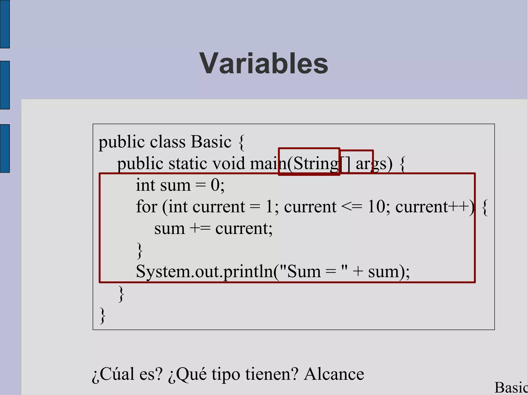 Variables

public class Basic {
  public static void main(String[] args) {
     int sum = 0;
     for (int current = 1; current <= 10; current++) {
        sum += current;
     }
     System.out.println("Sum = " + sum);
  }
}


¿Cúal es? ¿Qué tipo tienen? Alcance
                                                         Basic
 