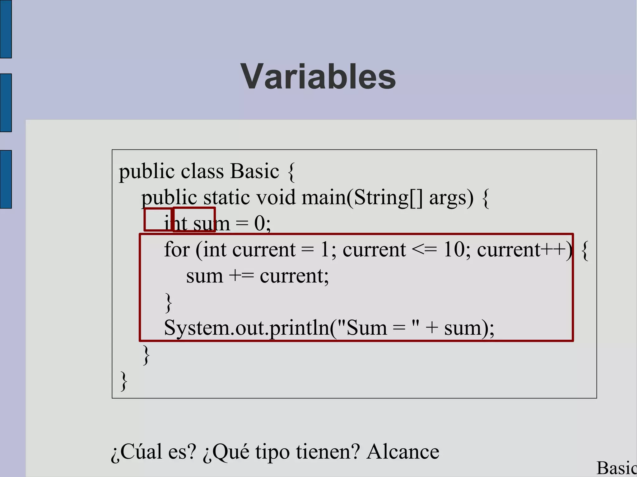 Variables

public class Basic {
  public static void main(String[] args) {
     int sum = 0;
     for (int current = 1; current <= 10; current++) {
        sum += current;
     }
     System.out.println("Sum = " + sum);
  }
}


¿Cúal es? ¿Qué tipo tienen? Alcance
                                                         Basic
 