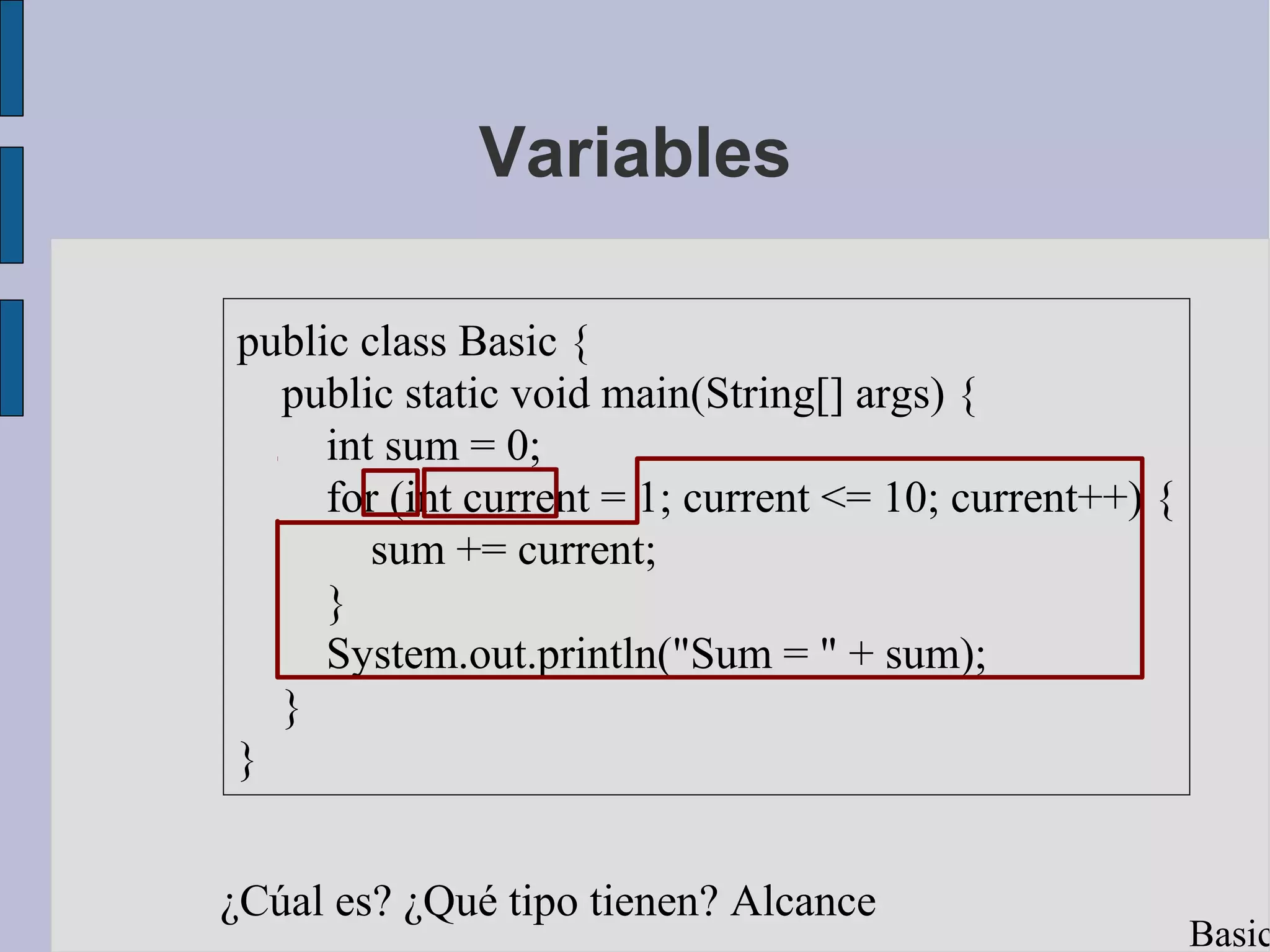 Variables

public class Basic {
  public static void main(String[] args) {
     int sum = 0;
     for (int current = 1; current <= 10; current++) {
        sum += current;
     }
     System.out.println("Sum = " + sum);
  }
}


¿Cúal es? ¿Qué tipo tienen? Alcance
                                                         Basic
 