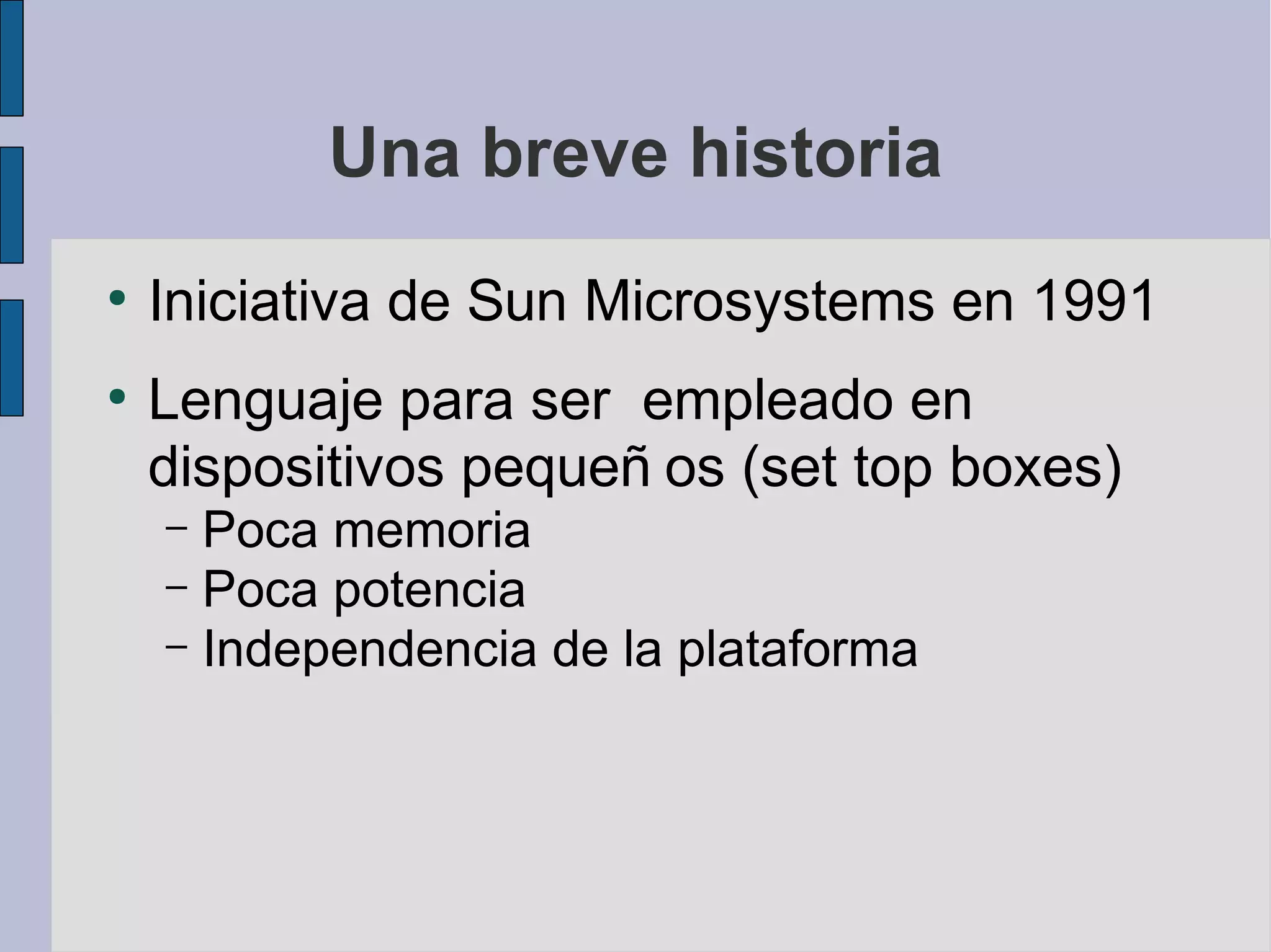 Una breve historia
●
    Iniciativa de Sun Microsystems en 1991
●
    Lenguaje para ser empleado en
    dispositivos pequeñ os (set top boxes)
    – Poca memoria
    – Poca potencia
    – Independencia de la plataforma
 