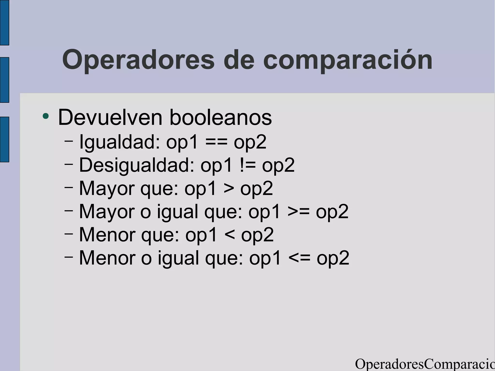 Operadores de comparación
●
    Devuelven booleanos
    – Igualdad: op1 == op2
    – Desigualdad: op1 != op2
    – Mayor que: op1 > op2
    – Mayor o igual que: op1 >= op2
    – Menor que: op1 < op2
    – Menor o igual que: op1 <= op2




                                      OperadoresComparacio
 
