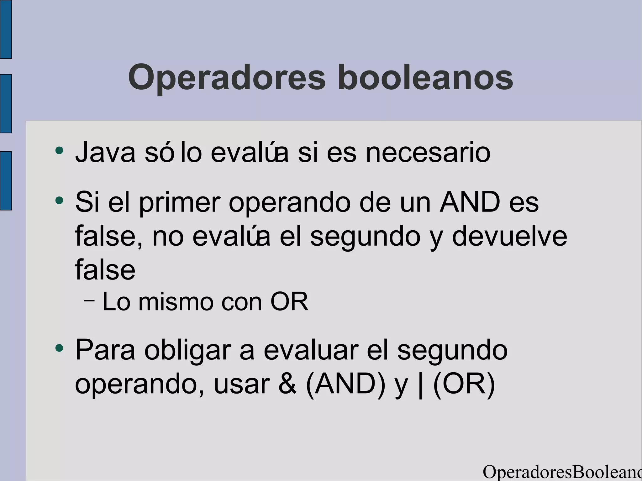 Operadores booleanos
●
    Java só lo evalú si es necesario
                    a
●
    Si el primer operando de un AND es
    false, no evalú el segundo y devuelve
                   a
    false
    –   Lo mismo con OR
●
    Para obligar a evaluar el segundo
    operando, usar & (AND) y | (OR)

                                   OperadoresBooleano
 
