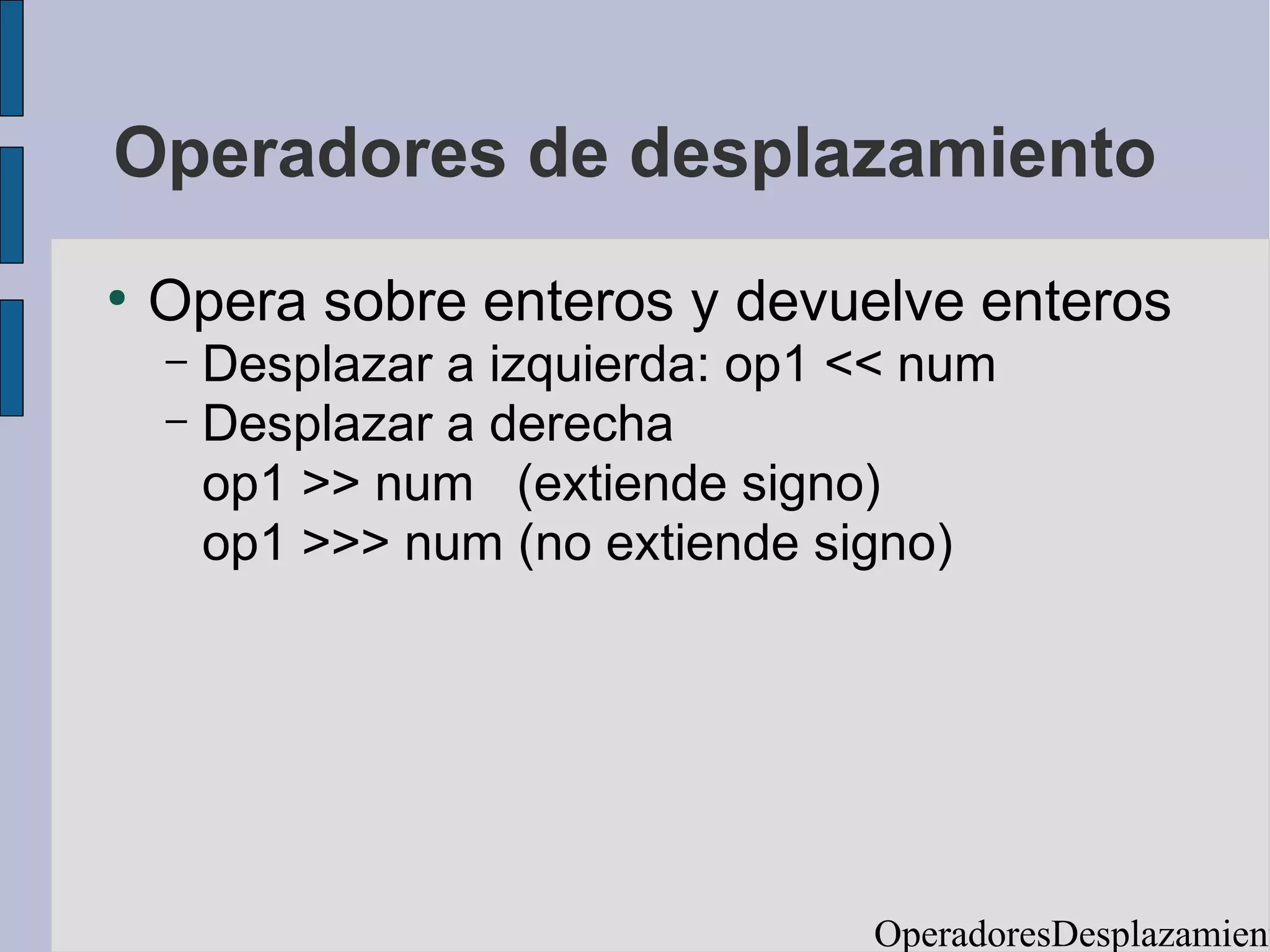 Operadores de desplazamiento
●
    Opera sobre enteros y devuelve enteros
    – Desplazar a izquierda: op1 << num
    – Desplazar a derecha
      op1 >> num (extiende signo)
      op1 >>> num (no extiende signo)




                                 OperadoresDesplazamient
 